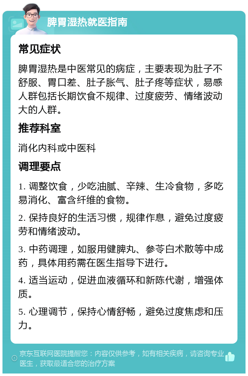 脾胃湿热就医指南 常见症状 脾胃湿热是中医常见的病症，主要表现为肚子不舒服、胃口差、肚子胀气、肚子疼等症状，易感人群包括长期饮食不规律、过度疲劳、情绪波动大的人群。 推荐科室 消化内科或中医科 调理要点 1. 调整饮食，少吃油腻、辛辣、生冷食物，多吃易消化、富含纤维的食物。 2. 保持良好的生活习惯，规律作息，避免过度疲劳和情绪波动。 3. 中药调理，如服用健脾丸、参苓白术散等中成药，具体用药需在医生指导下进行。 4. 适当运动，促进血液循环和新陈代谢，增强体质。 5. 心理调节，保持心情舒畅，避免过度焦虑和压力。