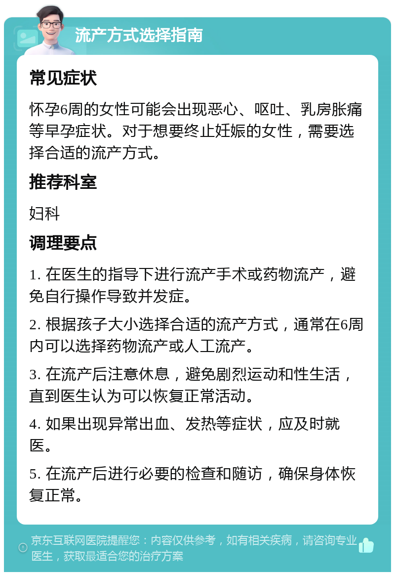 流产方式选择指南 常见症状 怀孕6周的女性可能会出现恶心、呕吐、乳房胀痛等早孕症状。对于想要终止妊娠的女性，需要选择合适的流产方式。 推荐科室 妇科 调理要点 1. 在医生的指导下进行流产手术或药物流产，避免自行操作导致并发症。 2. 根据孩子大小选择合适的流产方式，通常在6周内可以选择药物流产或人工流产。 3. 在流产后注意休息，避免剧烈运动和性生活，直到医生认为可以恢复正常活动。 4. 如果出现异常出血、发热等症状，应及时就医。 5. 在流产后进行必要的检查和随访，确保身体恢复正常。