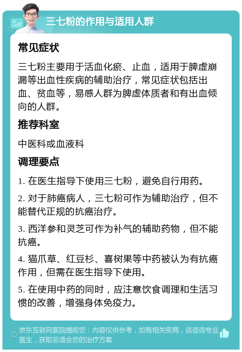 三七粉的作用与适用人群 常见症状 三七粉主要用于活血化瘀、止血，适用于脾虚崩漏等出血性疾病的辅助治疗，常见症状包括出血、贫血等，易感人群为脾虚体质者和有出血倾向的人群。 推荐科室 中医科或血液科 调理要点 1. 在医生指导下使用三七粉，避免自行用药。 2. 对于肺癌病人，三七粉可作为辅助治疗，但不能替代正规的抗癌治疗。 3. 西洋参和灵芝可作为补气的辅助药物，但不能抗癌。 4. 猫爪草、红豆杉、喜树果等中药被认为有抗癌作用，但需在医生指导下使用。 5. 在使用中药的同时，应注意饮食调理和生活习惯的改善，增强身体免疫力。