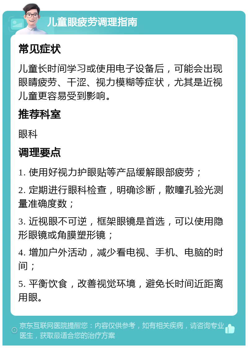 儿童眼疲劳调理指南 常见症状 儿童长时间学习或使用电子设备后，可能会出现眼睛疲劳、干涩、视力模糊等症状，尤其是近视儿童更容易受到影响。 推荐科室 眼科 调理要点 1. 使用好视力护眼贴等产品缓解眼部疲劳； 2. 定期进行眼科检查，明确诊断，散瞳孔验光测量准确度数； 3. 近视眼不可逆，框架眼镜是首选，可以使用隐形眼镜或角膜塑形镜； 4. 增加户外活动，减少看电视、手机、电脑的时间； 5. 平衡饮食，改善视觉环境，避免长时间近距离用眼。