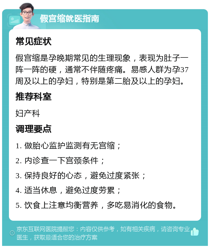 假宫缩就医指南 常见症状 假宫缩是孕晚期常见的生理现象，表现为肚子一阵一阵的硬，通常不伴随疼痛。易感人群为孕37周及以上的孕妇，特别是第二胎及以上的孕妇。 推荐科室 妇产科 调理要点 1. 做胎心监护监测有无宫缩； 2. 内诊查一下宫颈条件； 3. 保持良好的心态，避免过度紧张； 4. 适当休息，避免过度劳累； 5. 饮食上注意均衡营养，多吃易消化的食物。