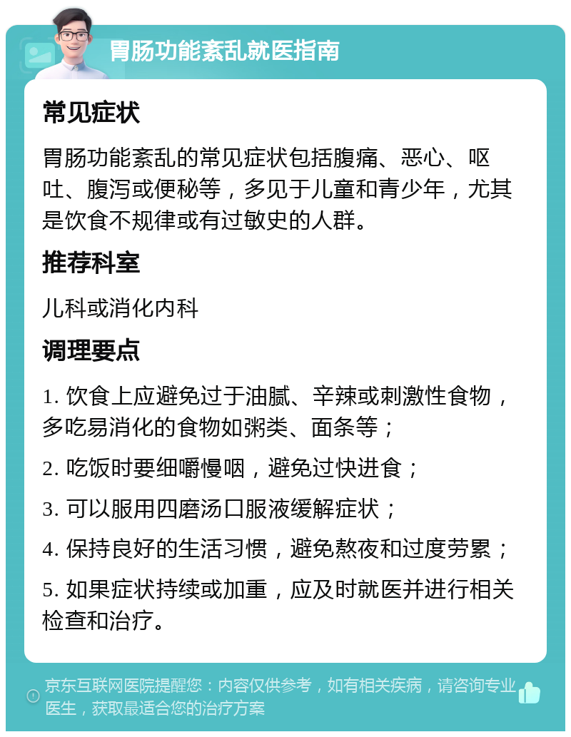 胃肠功能紊乱就医指南 常见症状 胃肠功能紊乱的常见症状包括腹痛、恶心、呕吐、腹泻或便秘等，多见于儿童和青少年，尤其是饮食不规律或有过敏史的人群。 推荐科室 儿科或消化内科 调理要点 1. 饮食上应避免过于油腻、辛辣或刺激性食物，多吃易消化的食物如粥类、面条等； 2. 吃饭时要细嚼慢咽，避免过快进食； 3. 可以服用四磨汤口服液缓解症状； 4. 保持良好的生活习惯，避免熬夜和过度劳累； 5. 如果症状持续或加重，应及时就医并进行相关检查和治疗。