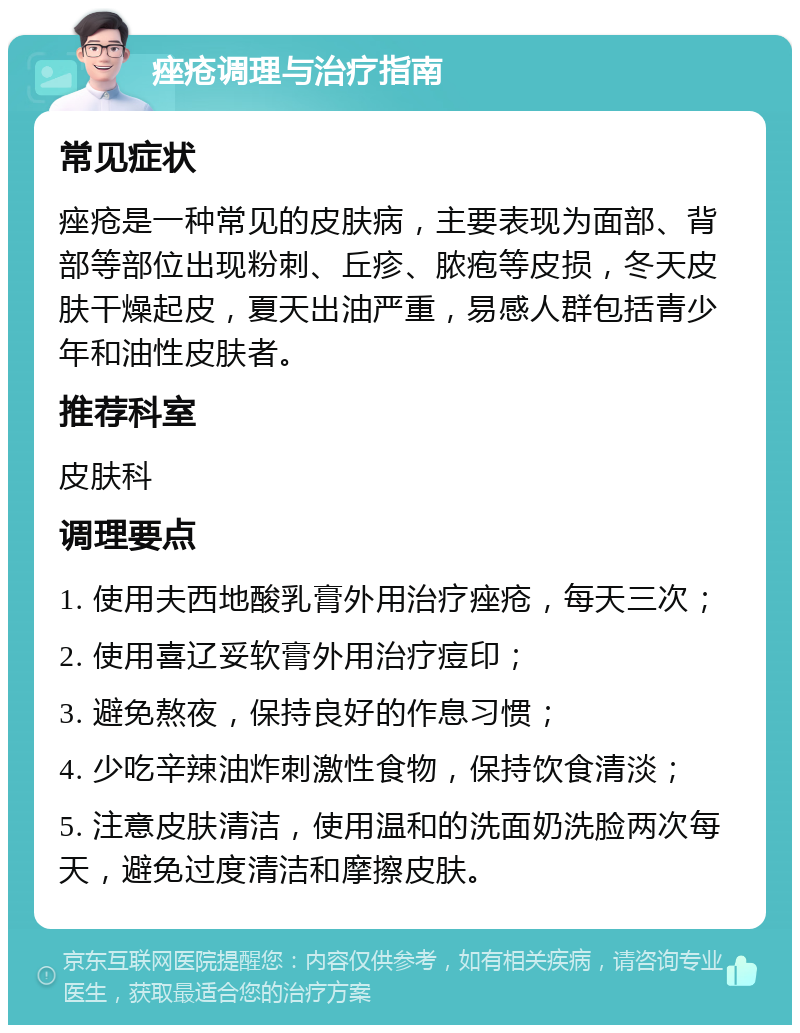 痤疮调理与治疗指南 常见症状 痤疮是一种常见的皮肤病，主要表现为面部、背部等部位出现粉刺、丘疹、脓疱等皮损，冬天皮肤干燥起皮，夏天出油严重，易感人群包括青少年和油性皮肤者。 推荐科室 皮肤科 调理要点 1. 使用夫西地酸乳膏外用治疗痤疮，每天三次； 2. 使用喜辽妥软膏外用治疗痘印； 3. 避免熬夜，保持良好的作息习惯； 4. 少吃辛辣油炸刺激性食物，保持饮食清淡； 5. 注意皮肤清洁，使用温和的洗面奶洗脸两次每天，避免过度清洁和摩擦皮肤。