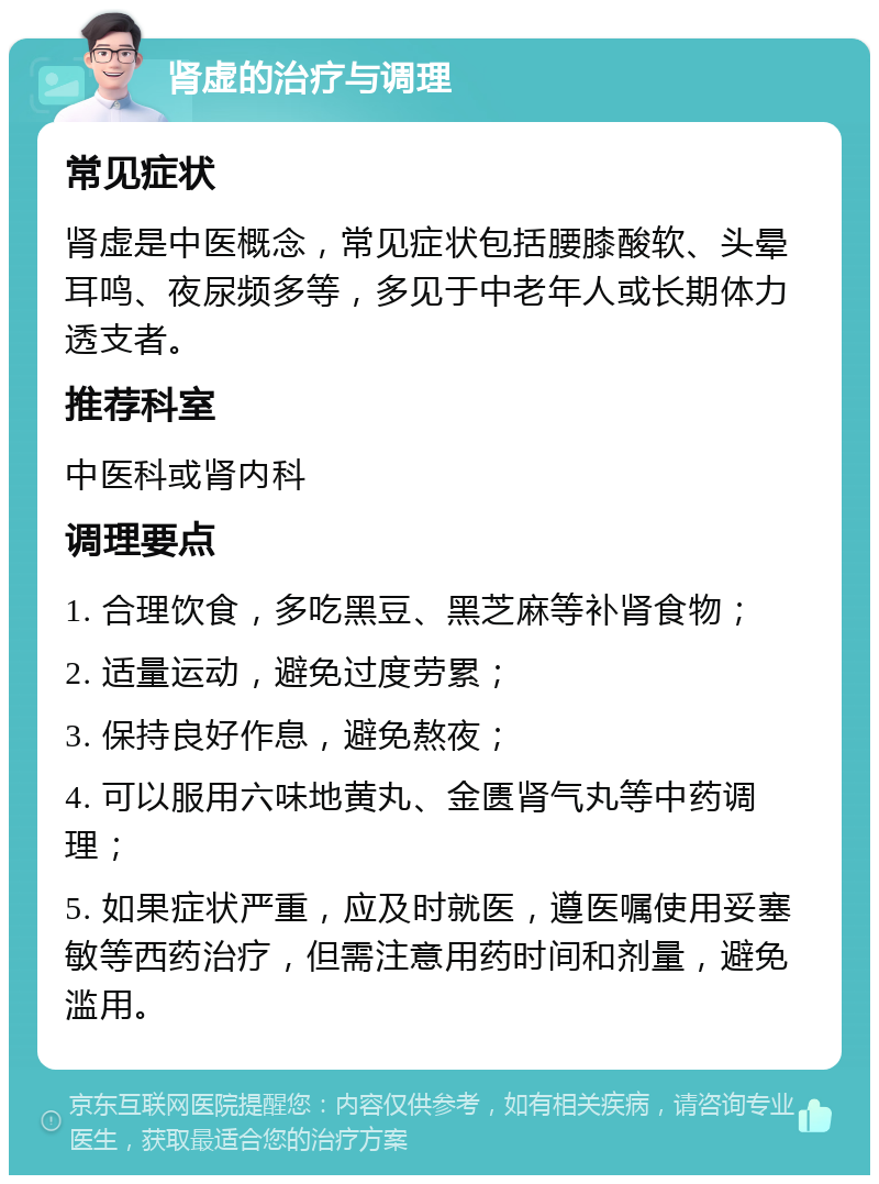 肾虚的治疗与调理 常见症状 肾虚是中医概念，常见症状包括腰膝酸软、头晕耳鸣、夜尿频多等，多见于中老年人或长期体力透支者。 推荐科室 中医科或肾内科 调理要点 1. 合理饮食，多吃黑豆、黑芝麻等补肾食物； 2. 适量运动，避免过度劳累； 3. 保持良好作息，避免熬夜； 4. 可以服用六味地黄丸、金匮肾气丸等中药调理； 5. 如果症状严重，应及时就医，遵医嘱使用妥塞敏等西药治疗，但需注意用药时间和剂量，避免滥用。