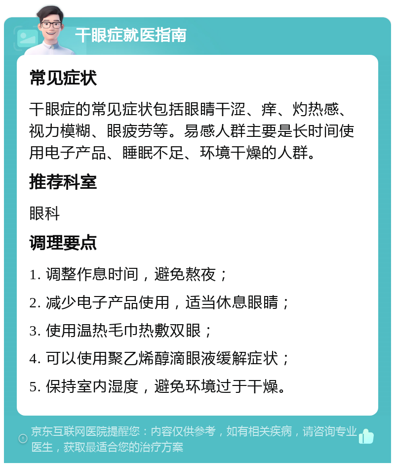 干眼症就医指南 常见症状 干眼症的常见症状包括眼睛干涩、痒、灼热感、视力模糊、眼疲劳等。易感人群主要是长时间使用电子产品、睡眠不足、环境干燥的人群。 推荐科室 眼科 调理要点 1. 调整作息时间，避免熬夜； 2. 减少电子产品使用，适当休息眼睛； 3. 使用温热毛巾热敷双眼； 4. 可以使用聚乙烯醇滴眼液缓解症状； 5. 保持室内湿度，避免环境过于干燥。