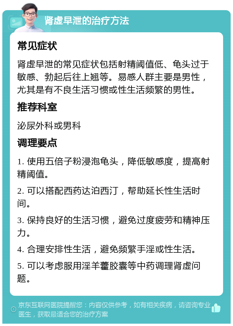 肾虚早泄的治疗方法 常见症状 肾虚早泄的常见症状包括射精阈值低、龟头过于敏感、勃起后往上翘等。易感人群主要是男性，尤其是有不良生活习惯或性生活频繁的男性。 推荐科室 泌尿外科或男科 调理要点 1. 使用五倍子粉浸泡龟头，降低敏感度，提高射精阈值。 2. 可以搭配西药达泊西汀，帮助延长性生活时间。 3. 保持良好的生活习惯，避免过度疲劳和精神压力。 4. 合理安排性生活，避免频繁手淫或性生活。 5. 可以考虑服用淫羊藿胶囊等中药调理肾虚问题。