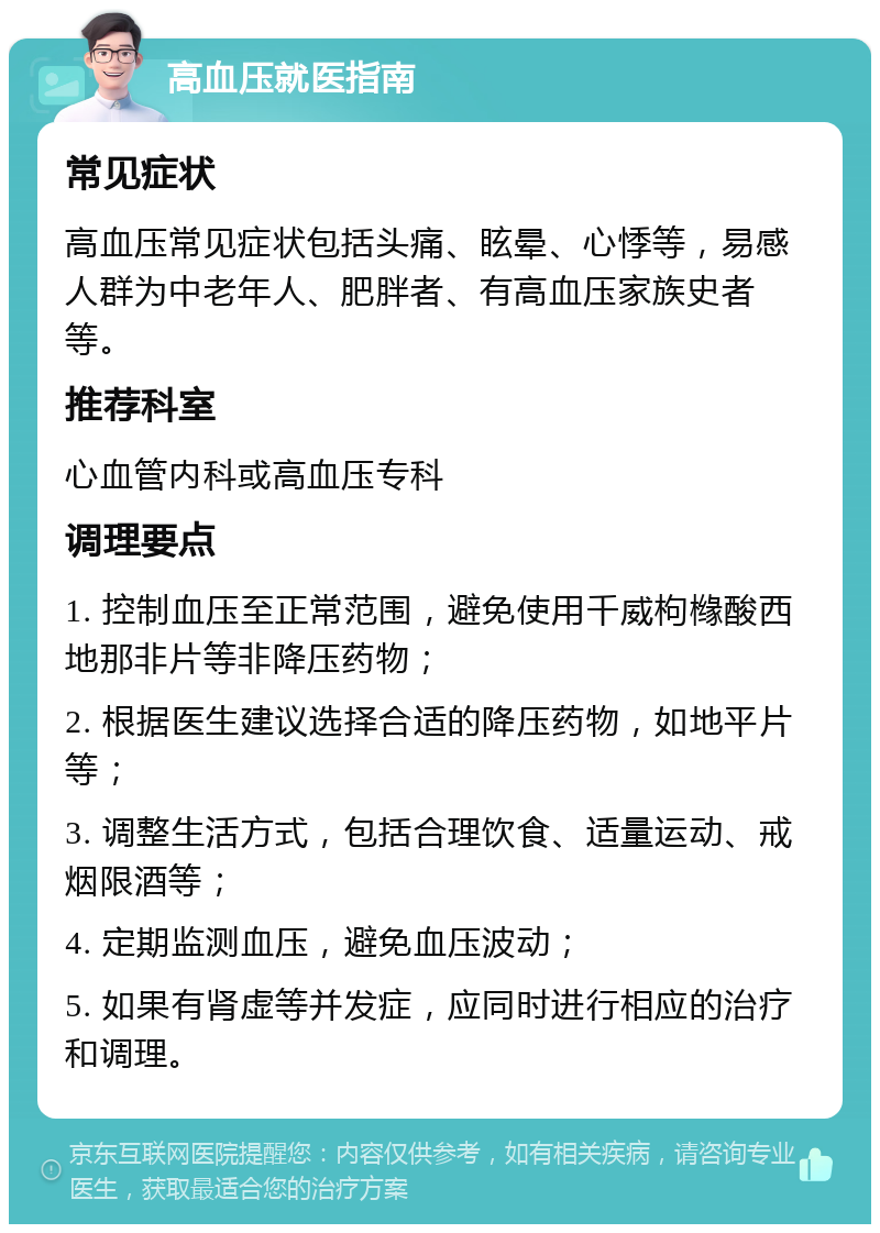 高血压就医指南 常见症状 高血压常见症状包括头痛、眩晕、心悸等，易感人群为中老年人、肥胖者、有高血压家族史者等。 推荐科室 心血管内科或高血压专科 调理要点 1. 控制血压至正常范围，避免使用千威枸橼酸西地那非片等非降压药物； 2. 根据医生建议选择合适的降压药物，如地平片等； 3. 调整生活方式，包括合理饮食、适量运动、戒烟限酒等； 4. 定期监测血压，避免血压波动； 5. 如果有肾虚等并发症，应同时进行相应的治疗和调理。