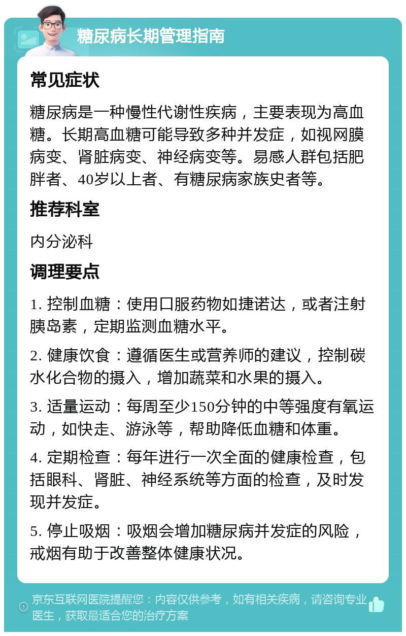 糖尿病长期管理指南 常见症状 糖尿病是一种慢性代谢性疾病，主要表现为高血糖。长期高血糖可能导致多种并发症，如视网膜病变、肾脏病变、神经病变等。易感人群包括肥胖者、40岁以上者、有糖尿病家族史者等。 推荐科室 内分泌科 调理要点 1. 控制血糖：使用口服药物如捷诺达，或者注射胰岛素，定期监测血糖水平。 2. 健康饮食：遵循医生或营养师的建议，控制碳水化合物的摄入，增加蔬菜和水果的摄入。 3. 适量运动：每周至少150分钟的中等强度有氧运动，如快走、游泳等，帮助降低血糖和体重。 4. 定期检查：每年进行一次全面的健康检查，包括眼科、肾脏、神经系统等方面的检查，及时发现并发症。 5. 停止吸烟：吸烟会增加糖尿病并发症的风险，戒烟有助于改善整体健康状况。