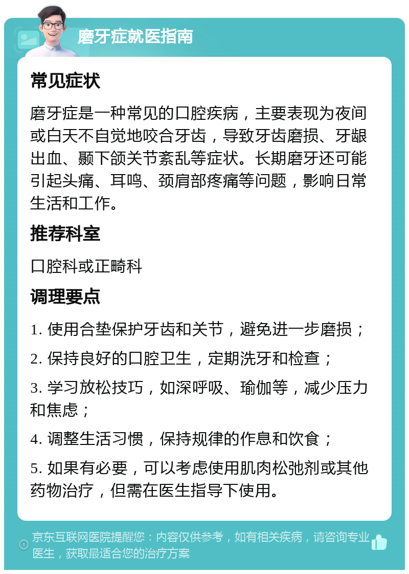 磨牙症就医指南 常见症状 磨牙症是一种常见的口腔疾病，主要表现为夜间或白天不自觉地咬合牙齿，导致牙齿磨损、牙龈出血、颞下颌关节紊乱等症状。长期磨牙还可能引起头痛、耳鸣、颈肩部疼痛等问题，影响日常生活和工作。 推荐科室 口腔科或正畸科 调理要点 1. 使用合垫保护牙齿和关节，避免进一步磨损； 2. 保持良好的口腔卫生，定期洗牙和检查； 3. 学习放松技巧，如深呼吸、瑜伽等，减少压力和焦虑； 4. 调整生活习惯，保持规律的作息和饮食； 5. 如果有必要，可以考虑使用肌肉松弛剂或其他药物治疗，但需在医生指导下使用。