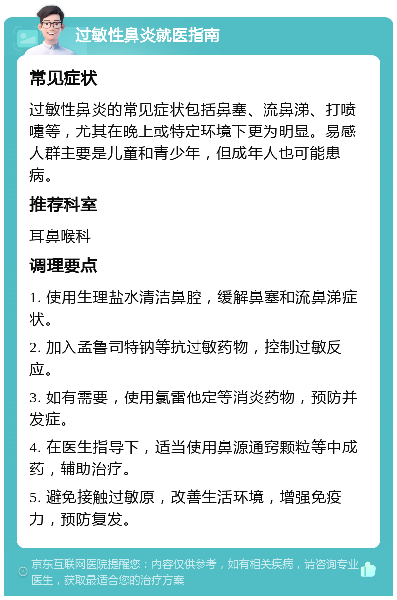 过敏性鼻炎就医指南 常见症状 过敏性鼻炎的常见症状包括鼻塞、流鼻涕、打喷嚏等，尤其在晚上或特定环境下更为明显。易感人群主要是儿童和青少年，但成年人也可能患病。 推荐科室 耳鼻喉科 调理要点 1. 使用生理盐水清洁鼻腔，缓解鼻塞和流鼻涕症状。 2. 加入孟鲁司特钠等抗过敏药物，控制过敏反应。 3. 如有需要，使用氯雷他定等消炎药物，预防并发症。 4. 在医生指导下，适当使用鼻源通窍颗粒等中成药，辅助治疗。 5. 避免接触过敏原，改善生活环境，增强免疫力，预防复发。