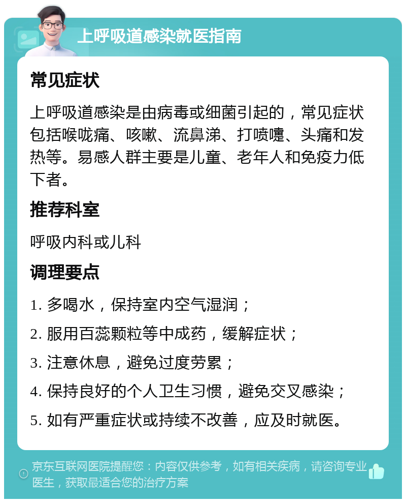 上呼吸道感染就医指南 常见症状 上呼吸道感染是由病毒或细菌引起的，常见症状包括喉咙痛、咳嗽、流鼻涕、打喷嚏、头痛和发热等。易感人群主要是儿童、老年人和免疫力低下者。 推荐科室 呼吸内科或儿科 调理要点 1. 多喝水，保持室内空气湿润； 2. 服用百蕊颗粒等中成药，缓解症状； 3. 注意休息，避免过度劳累； 4. 保持良好的个人卫生习惯，避免交叉感染； 5. 如有严重症状或持续不改善，应及时就医。