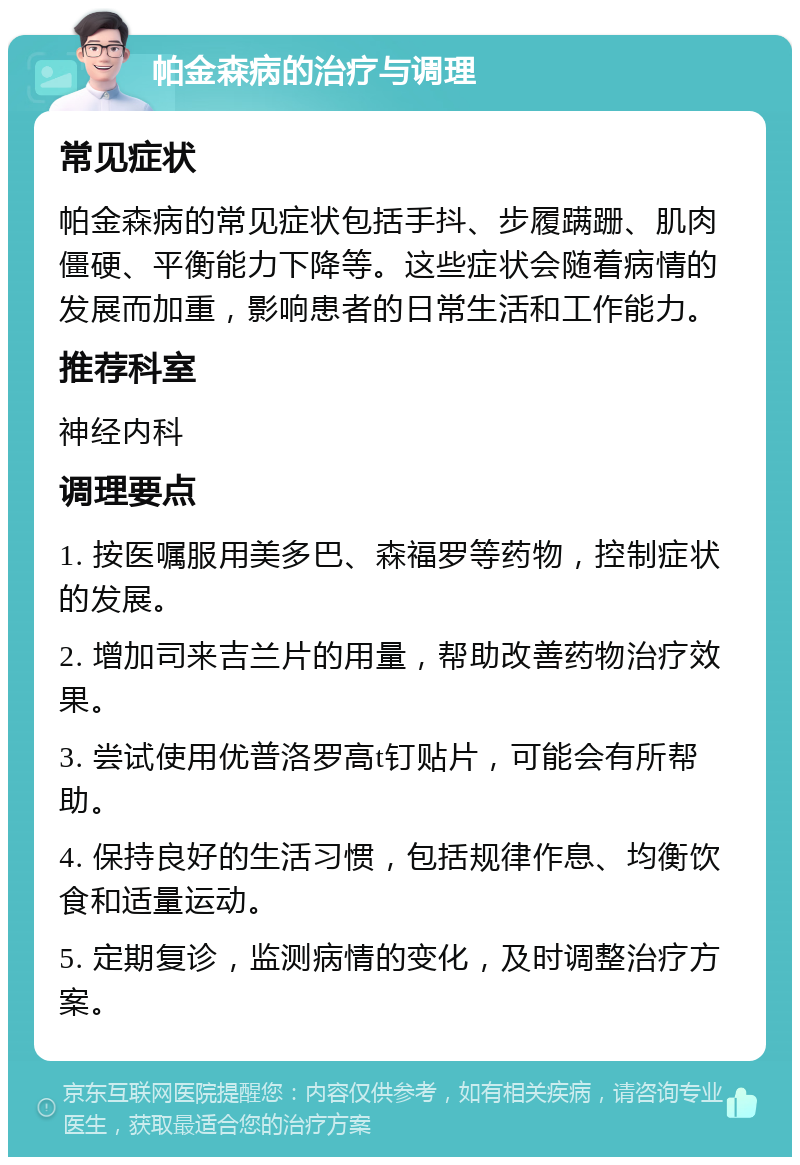 帕金森病的治疗与调理 常见症状 帕金森病的常见症状包括手抖、步履蹒跚、肌肉僵硬、平衡能力下降等。这些症状会随着病情的发展而加重，影响患者的日常生活和工作能力。 推荐科室 神经内科 调理要点 1. 按医嘱服用美多巴、森福罗等药物，控制症状的发展。 2. 增加司来吉兰片的用量，帮助改善药物治疗效果。 3. 尝试使用优普洛罗高t钉贴片，可能会有所帮助。 4. 保持良好的生活习惯，包括规律作息、均衡饮食和适量运动。 5. 定期复诊，监测病情的变化，及时调整治疗方案。