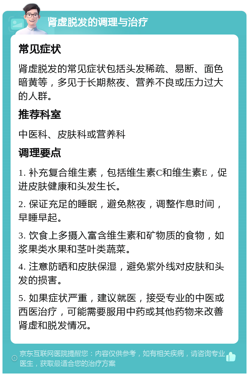 肾虚脱发的调理与治疗 常见症状 肾虚脱发的常见症状包括头发稀疏、易断、面色暗黄等，多见于长期熬夜、营养不良或压力过大的人群。 推荐科室 中医科、皮肤科或营养科 调理要点 1. 补充复合维生素，包括维生素C和维生素E，促进皮肤健康和头发生长。 2. 保证充足的睡眠，避免熬夜，调整作息时间，早睡早起。 3. 饮食上多摄入富含维生素和矿物质的食物，如浆果类水果和茎叶类蔬菜。 4. 注意防晒和皮肤保湿，避免紫外线对皮肤和头发的损害。 5. 如果症状严重，建议就医，接受专业的中医或西医治疗，可能需要服用中药或其他药物来改善肾虚和脱发情况。