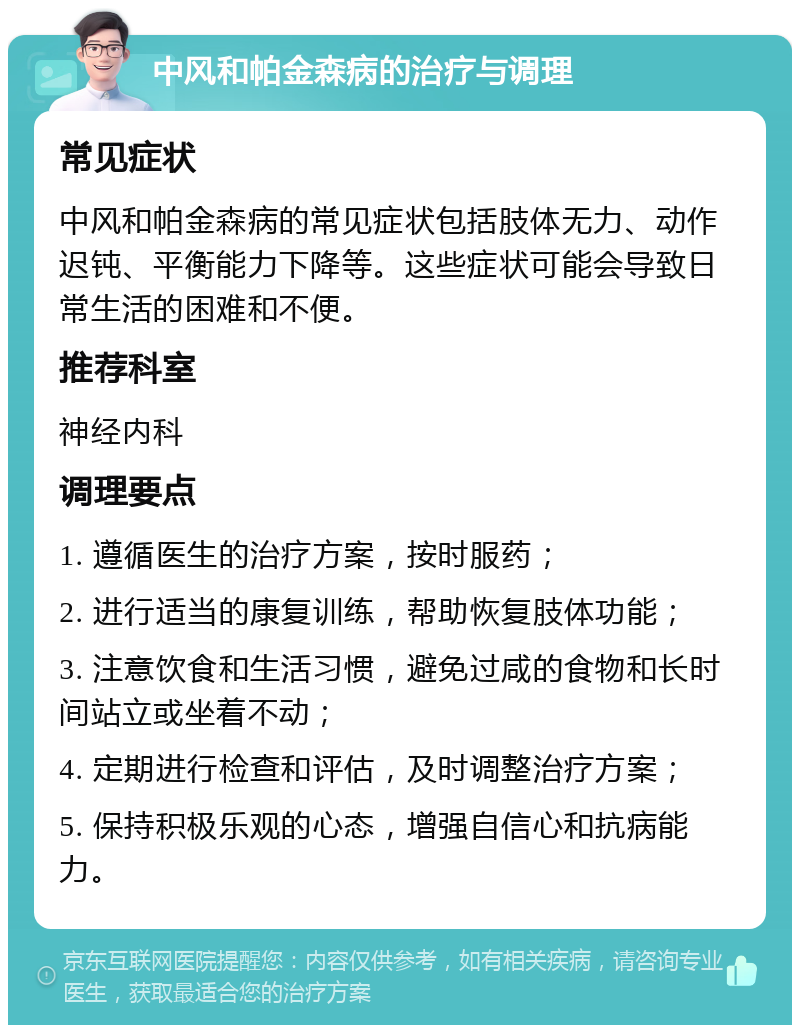 中风和帕金森病的治疗与调理 常见症状 中风和帕金森病的常见症状包括肢体无力、动作迟钝、平衡能力下降等。这些症状可能会导致日常生活的困难和不便。 推荐科室 神经内科 调理要点 1. 遵循医生的治疗方案，按时服药； 2. 进行适当的康复训练，帮助恢复肢体功能； 3. 注意饮食和生活习惯，避免过咸的食物和长时间站立或坐着不动； 4. 定期进行检查和评估，及时调整治疗方案； 5. 保持积极乐观的心态，增强自信心和抗病能力。