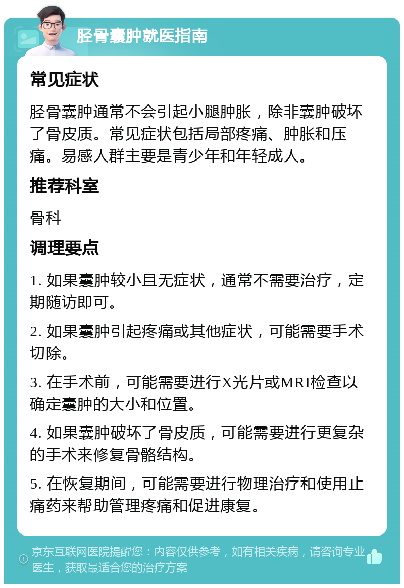 胫骨囊肿就医指南 常见症状 胫骨囊肿通常不会引起小腿肿胀，除非囊肿破坏了骨皮质。常见症状包括局部疼痛、肿胀和压痛。易感人群主要是青少年和年轻成人。 推荐科室 骨科 调理要点 1. 如果囊肿较小且无症状，通常不需要治疗，定期随访即可。 2. 如果囊肿引起疼痛或其他症状，可能需要手术切除。 3. 在手术前，可能需要进行X光片或MRI检查以确定囊肿的大小和位置。 4. 如果囊肿破坏了骨皮质，可能需要进行更复杂的手术来修复骨骼结构。 5. 在恢复期间，可能需要进行物理治疗和使用止痛药来帮助管理疼痛和促进康复。