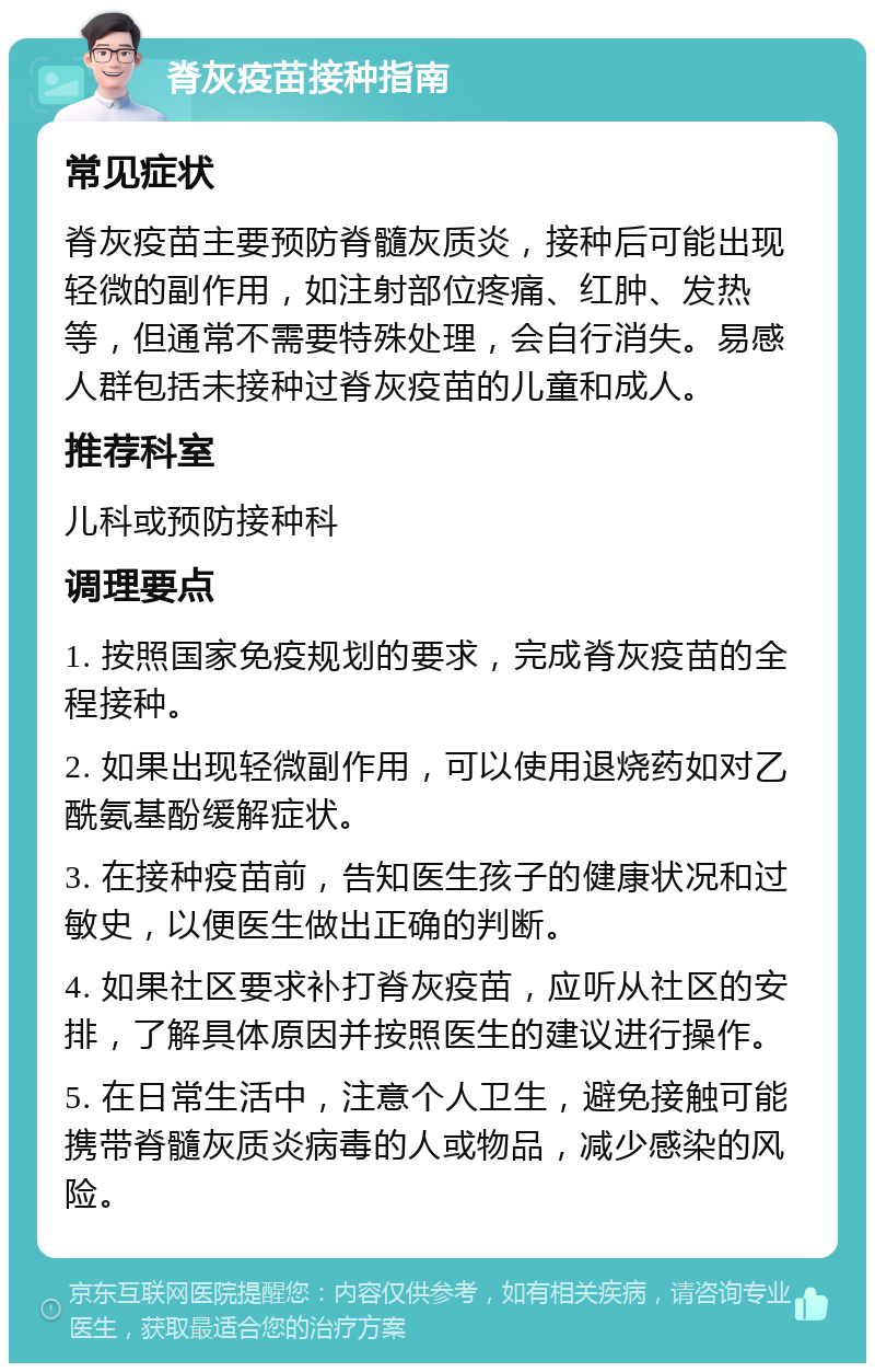 脊灰疫苗接种指南 常见症状 脊灰疫苗主要预防脊髓灰质炎，接种后可能出现轻微的副作用，如注射部位疼痛、红肿、发热等，但通常不需要特殊处理，会自行消失。易感人群包括未接种过脊灰疫苗的儿童和成人。 推荐科室 儿科或预防接种科 调理要点 1. 按照国家免疫规划的要求，完成脊灰疫苗的全程接种。 2. 如果出现轻微副作用，可以使用退烧药如对乙酰氨基酚缓解症状。 3. 在接种疫苗前，告知医生孩子的健康状况和过敏史，以便医生做出正确的判断。 4. 如果社区要求补打脊灰疫苗，应听从社区的安排，了解具体原因并按照医生的建议进行操作。 5. 在日常生活中，注意个人卫生，避免接触可能携带脊髓灰质炎病毒的人或物品，减少感染的风险。