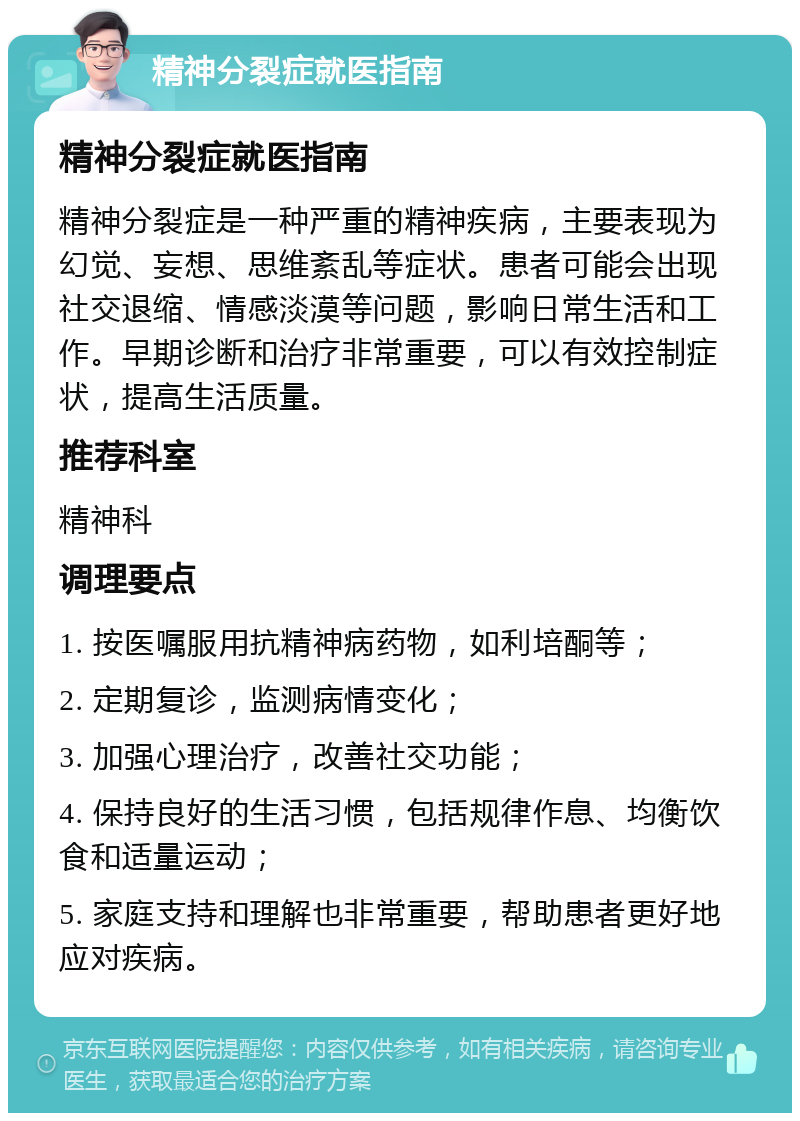 精神分裂症就医指南 精神分裂症就医指南 精神分裂症是一种严重的精神疾病，主要表现为幻觉、妄想、思维紊乱等症状。患者可能会出现社交退缩、情感淡漠等问题，影响日常生活和工作。早期诊断和治疗非常重要，可以有效控制症状，提高生活质量。 推荐科室 精神科 调理要点 1. 按医嘱服用抗精神病药物，如利培酮等； 2. 定期复诊，监测病情变化； 3. 加强心理治疗，改善社交功能； 4. 保持良好的生活习惯，包括规律作息、均衡饮食和适量运动； 5. 家庭支持和理解也非常重要，帮助患者更好地应对疾病。