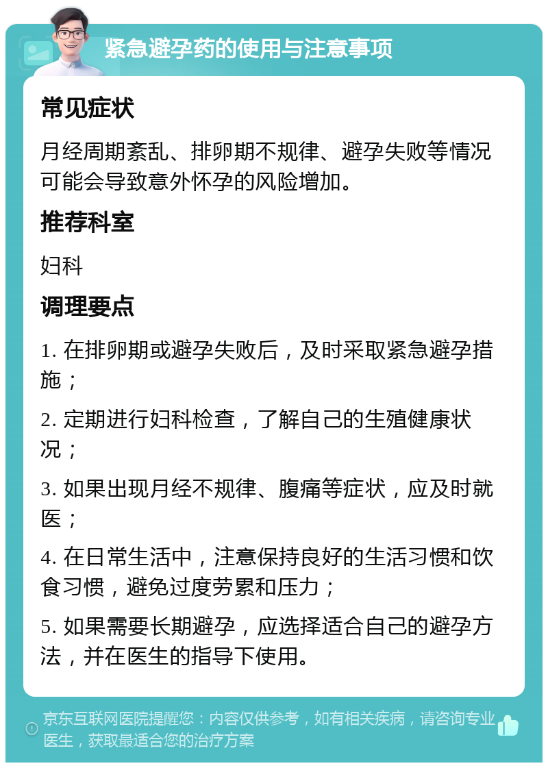 紧急避孕药的使用与注意事项 常见症状 月经周期紊乱、排卵期不规律、避孕失败等情况可能会导致意外怀孕的风险增加。 推荐科室 妇科 调理要点 1. 在排卵期或避孕失败后，及时采取紧急避孕措施； 2. 定期进行妇科检查，了解自己的生殖健康状况； 3. 如果出现月经不规律、腹痛等症状，应及时就医； 4. 在日常生活中，注意保持良好的生活习惯和饮食习惯，避免过度劳累和压力； 5. 如果需要长期避孕，应选择适合自己的避孕方法，并在医生的指导下使用。