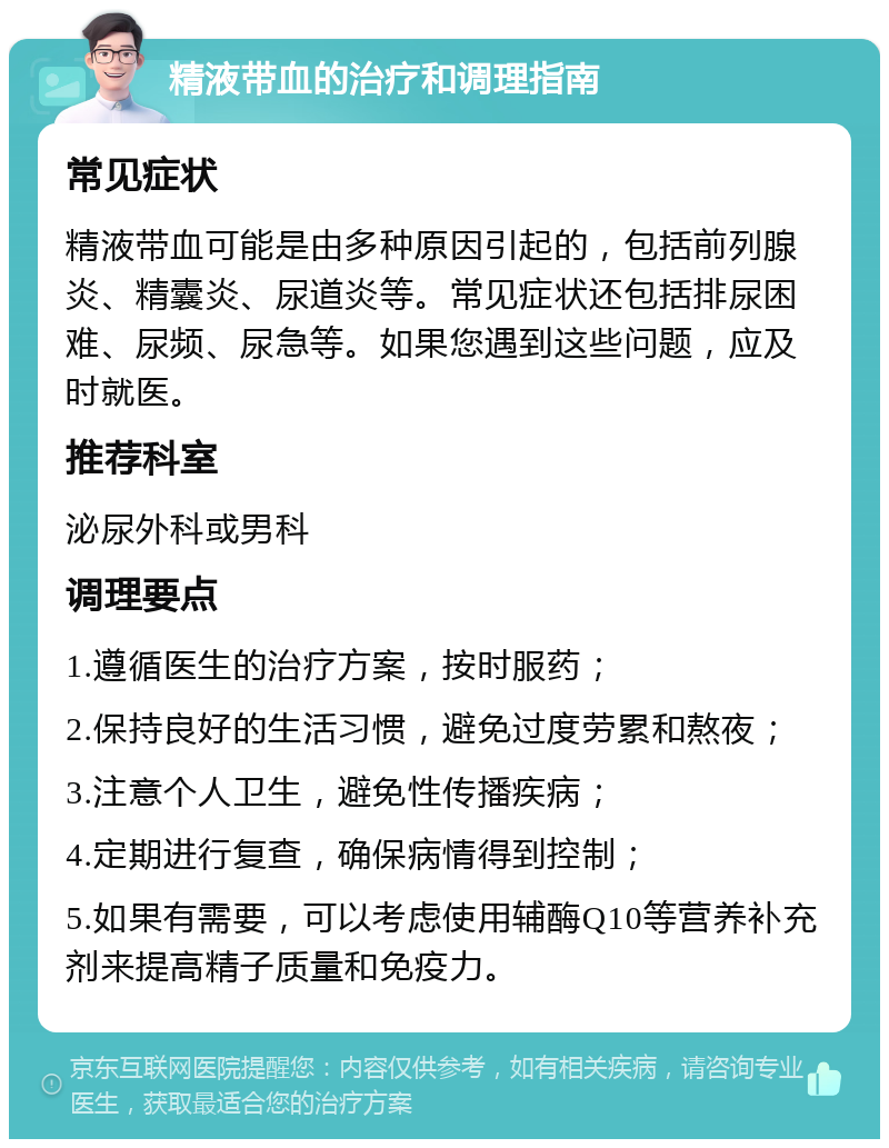 精液带血的治疗和调理指南 常见症状 精液带血可能是由多种原因引起的，包括前列腺炎、精囊炎、尿道炎等。常见症状还包括排尿困难、尿频、尿急等。如果您遇到这些问题，应及时就医。 推荐科室 泌尿外科或男科 调理要点 1.遵循医生的治疗方案，按时服药； 2.保持良好的生活习惯，避免过度劳累和熬夜； 3.注意个人卫生，避免性传播疾病； 4.定期进行复查，确保病情得到控制； 5.如果有需要，可以考虑使用辅酶Q10等营养补充剂来提高精子质量和免疫力。