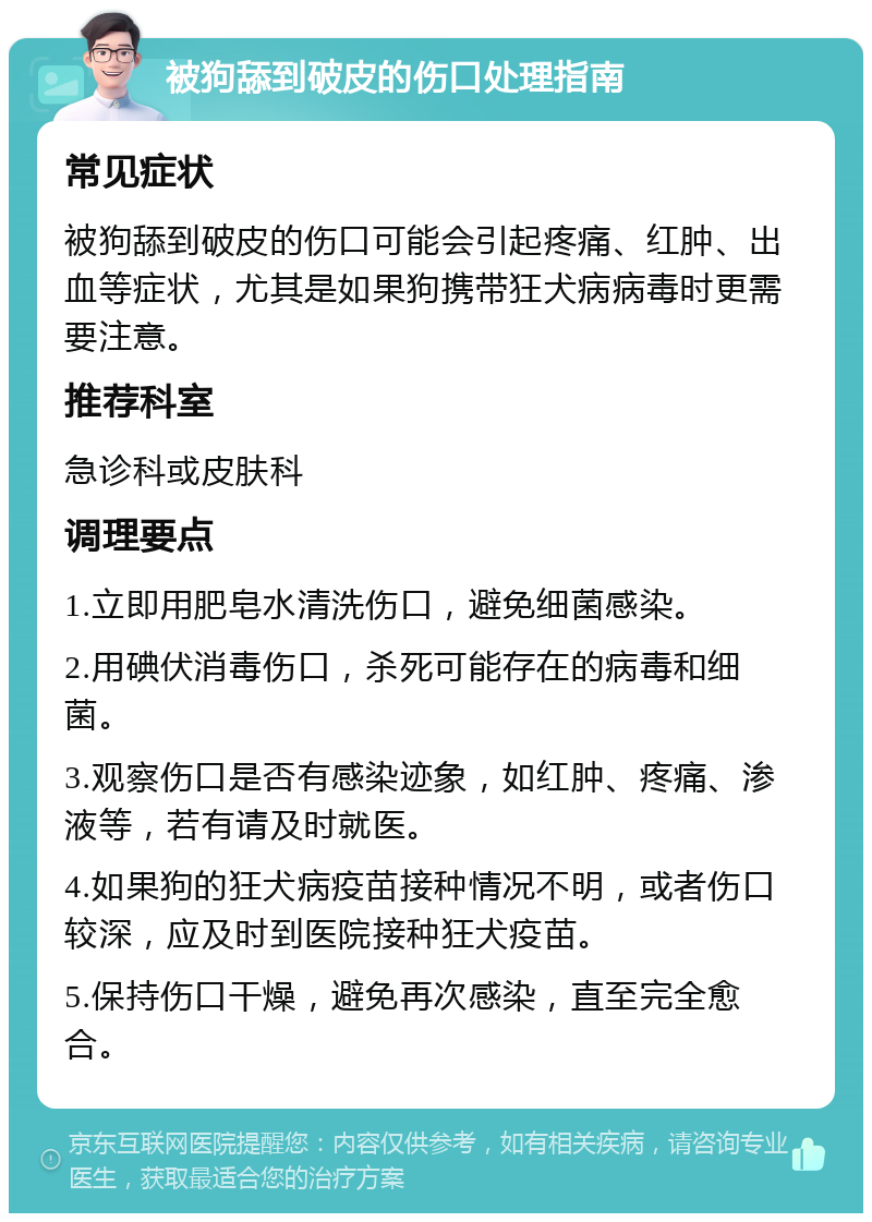 被狗舔到破皮的伤口处理指南 常见症状 被狗舔到破皮的伤口可能会引起疼痛、红肿、出血等症状，尤其是如果狗携带狂犬病病毒时更需要注意。 推荐科室 急诊科或皮肤科 调理要点 1.立即用肥皂水清洗伤口，避免细菌感染。 2.用碘伏消毒伤口，杀死可能存在的病毒和细菌。 3.观察伤口是否有感染迹象，如红肿、疼痛、渗液等，若有请及时就医。 4.如果狗的狂犬病疫苗接种情况不明，或者伤口较深，应及时到医院接种狂犬疫苗。 5.保持伤口干燥，避免再次感染，直至完全愈合。