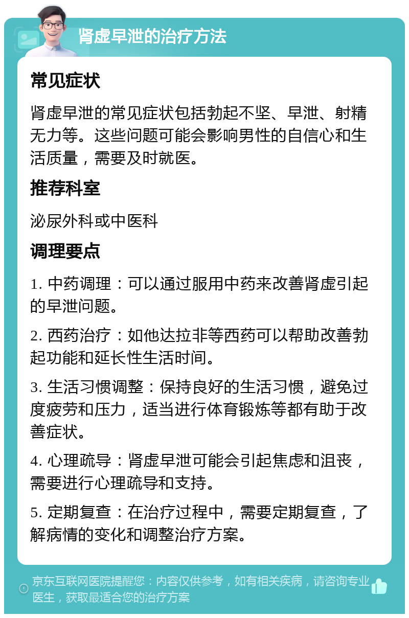 肾虚早泄的治疗方法 常见症状 肾虚早泄的常见症状包括勃起不坚、早泄、射精无力等。这些问题可能会影响男性的自信心和生活质量，需要及时就医。 推荐科室 泌尿外科或中医科 调理要点 1. 中药调理：可以通过服用中药来改善肾虚引起的早泄问题。 2. 西药治疗：如他达拉非等西药可以帮助改善勃起功能和延长性生活时间。 3. 生活习惯调整：保持良好的生活习惯，避免过度疲劳和压力，适当进行体育锻炼等都有助于改善症状。 4. 心理疏导：肾虚早泄可能会引起焦虑和沮丧，需要进行心理疏导和支持。 5. 定期复查：在治疗过程中，需要定期复查，了解病情的变化和调整治疗方案。