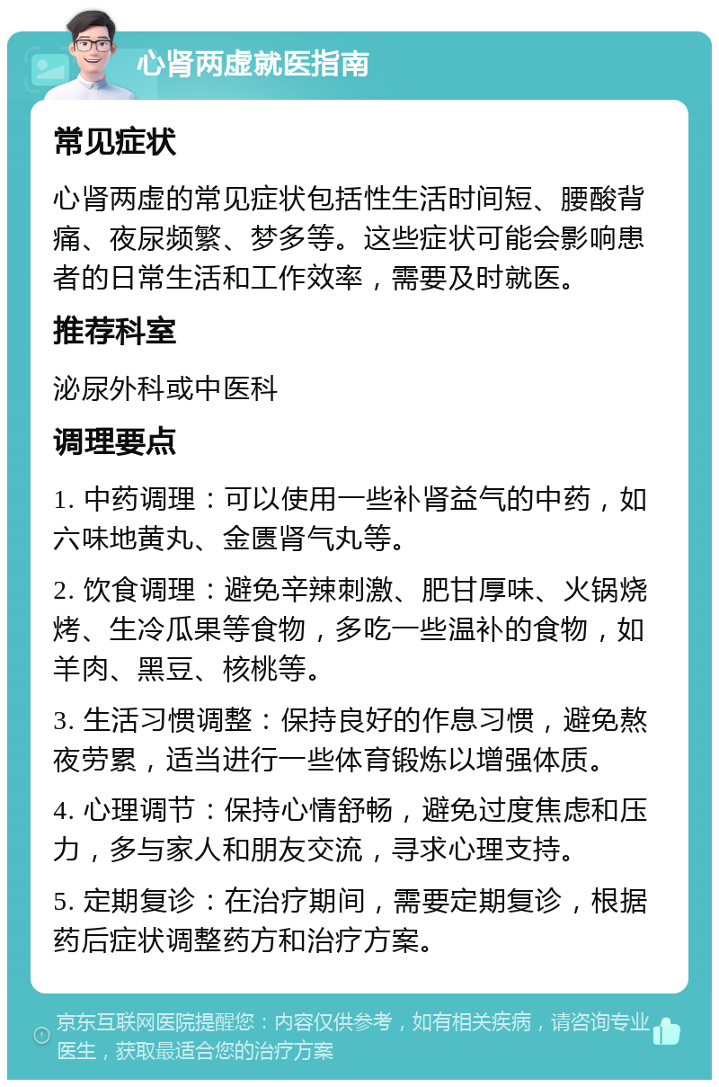 心肾两虚就医指南 常见症状 心肾两虚的常见症状包括性生活时间短、腰酸背痛、夜尿频繁、梦多等。这些症状可能会影响患者的日常生活和工作效率，需要及时就医。 推荐科室 泌尿外科或中医科 调理要点 1. 中药调理：可以使用一些补肾益气的中药，如六味地黄丸、金匮肾气丸等。 2. 饮食调理：避免辛辣刺激、肥甘厚味、火锅烧烤、生冷瓜果等食物，多吃一些温补的食物，如羊肉、黑豆、核桃等。 3. 生活习惯调整：保持良好的作息习惯，避免熬夜劳累，适当进行一些体育锻炼以增强体质。 4. 心理调节：保持心情舒畅，避免过度焦虑和压力，多与家人和朋友交流，寻求心理支持。 5. 定期复诊：在治疗期间，需要定期复诊，根据药后症状调整药方和治疗方案。