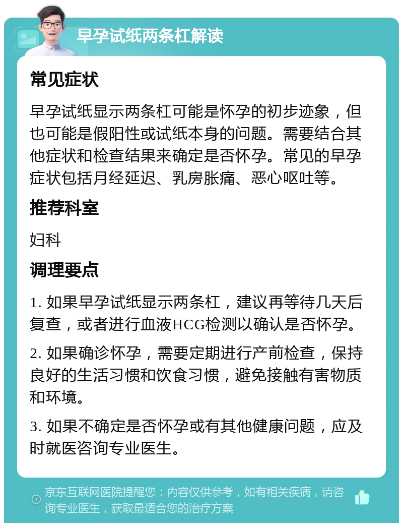 早孕试纸两条杠解读 常见症状 早孕试纸显示两条杠可能是怀孕的初步迹象，但也可能是假阳性或试纸本身的问题。需要结合其他症状和检查结果来确定是否怀孕。常见的早孕症状包括月经延迟、乳房胀痛、恶心呕吐等。 推荐科室 妇科 调理要点 1. 如果早孕试纸显示两条杠，建议再等待几天后复查，或者进行血液HCG检测以确认是否怀孕。 2. 如果确诊怀孕，需要定期进行产前检查，保持良好的生活习惯和饮食习惯，避免接触有害物质和环境。 3. 如果不确定是否怀孕或有其他健康问题，应及时就医咨询专业医生。