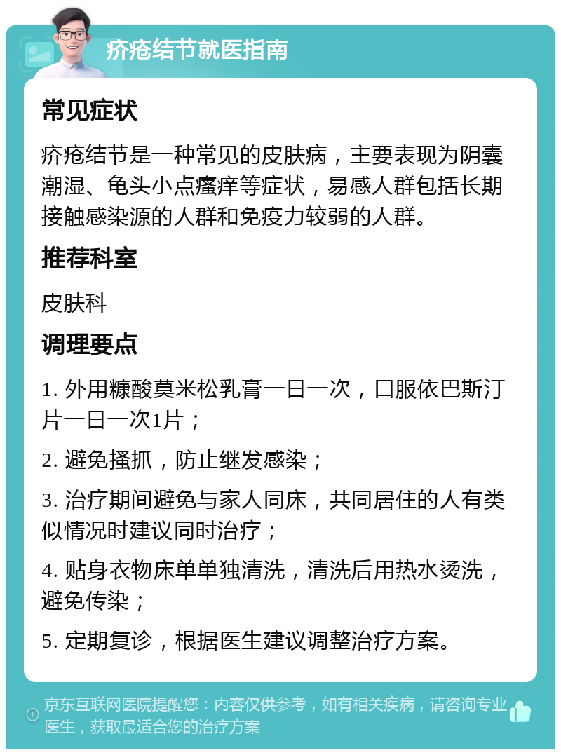 疥疮结节就医指南 常见症状 疥疮结节是一种常见的皮肤病，主要表现为阴囊潮湿、龟头小点瘙痒等症状，易感人群包括长期接触感染源的人群和免疫力较弱的人群。 推荐科室 皮肤科 调理要点 1. 外用糠酸莫米松乳膏一日一次，口服依巴斯汀片一日一次1片； 2. 避免搔抓，防止继发感染； 3. 治疗期间避免与家人同床，共同居住的人有类似情况时建议同时治疗； 4. 贴身衣物床单单独清洗，清洗后用热水烫洗，避免传染； 5. 定期复诊，根据医生建议调整治疗方案。