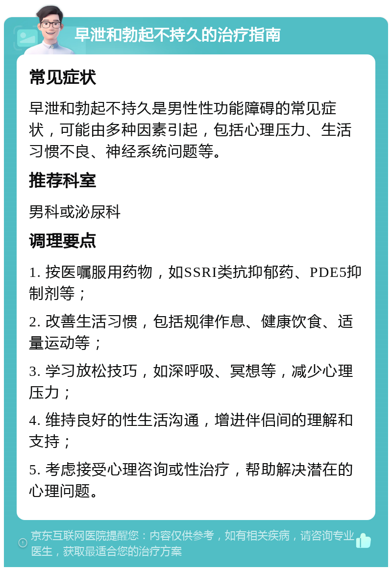 早泄和勃起不持久的治疗指南 常见症状 早泄和勃起不持久是男性性功能障碍的常见症状，可能由多种因素引起，包括心理压力、生活习惯不良、神经系统问题等。 推荐科室 男科或泌尿科 调理要点 1. 按医嘱服用药物，如SSRI类抗抑郁药、PDE5抑制剂等； 2. 改善生活习惯，包括规律作息、健康饮食、适量运动等； 3. 学习放松技巧，如深呼吸、冥想等，减少心理压力； 4. 维持良好的性生活沟通，增进伴侣间的理解和支持； 5. 考虑接受心理咨询或性治疗，帮助解决潜在的心理问题。