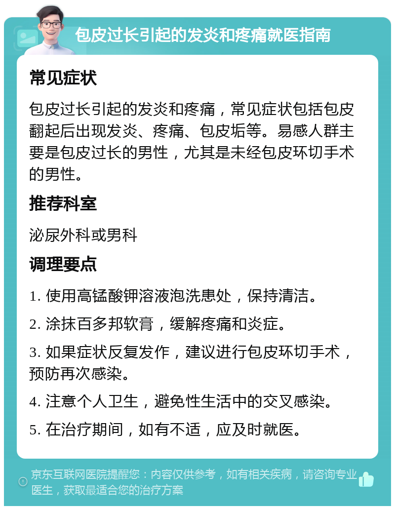 包皮过长引起的发炎和疼痛就医指南 常见症状 包皮过长引起的发炎和疼痛，常见症状包括包皮翻起后出现发炎、疼痛、包皮垢等。易感人群主要是包皮过长的男性，尤其是未经包皮环切手术的男性。 推荐科室 泌尿外科或男科 调理要点 1. 使用高锰酸钾溶液泡洗患处，保持清洁。 2. 涂抹百多邦软膏，缓解疼痛和炎症。 3. 如果症状反复发作，建议进行包皮环切手术，预防再次感染。 4. 注意个人卫生，避免性生活中的交叉感染。 5. 在治疗期间，如有不适，应及时就医。