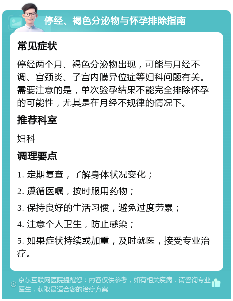 停经、褐色分泌物与怀孕排除指南 常见症状 停经两个月、褐色分泌物出现，可能与月经不调、宫颈炎、子宫内膜异位症等妇科问题有关。需要注意的是，单次验孕结果不能完全排除怀孕的可能性，尤其是在月经不规律的情况下。 推荐科室 妇科 调理要点 1. 定期复查，了解身体状况变化； 2. 遵循医嘱，按时服用药物； 3. 保持良好的生活习惯，避免过度劳累； 4. 注意个人卫生，防止感染； 5. 如果症状持续或加重，及时就医，接受专业治疗。