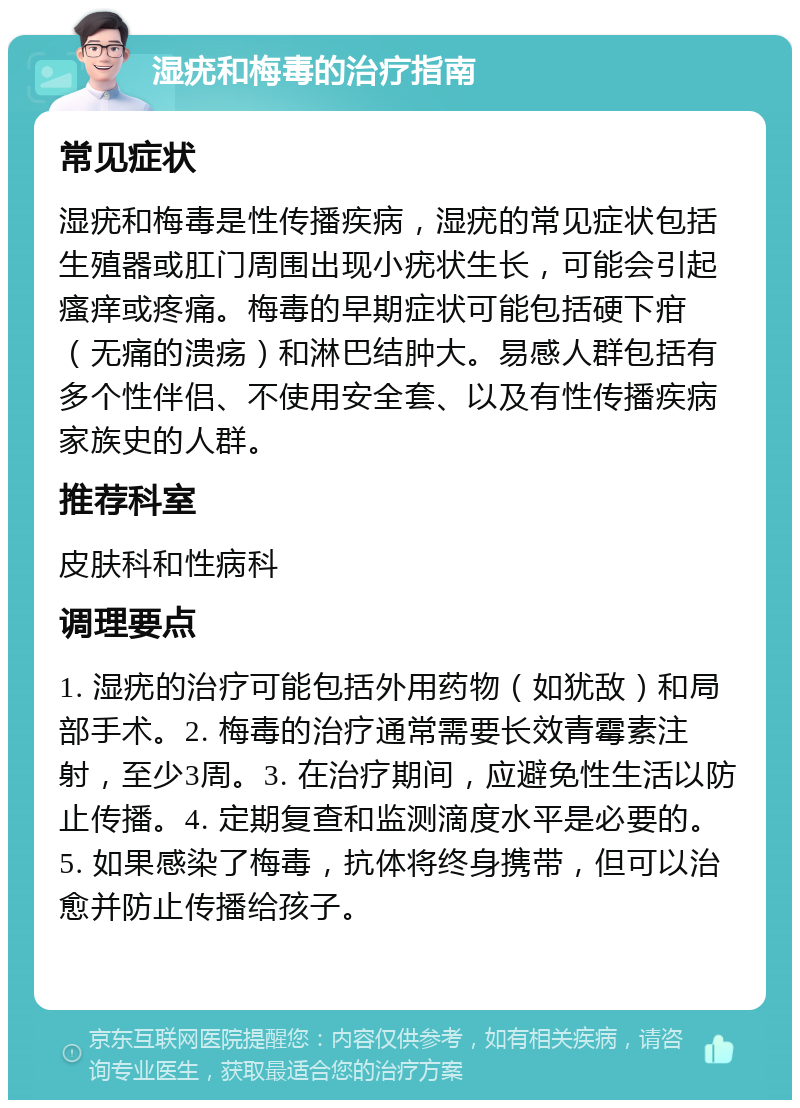 湿疣和梅毒的治疗指南 常见症状 湿疣和梅毒是性传播疾病，湿疣的常见症状包括生殖器或肛门周围出现小疣状生长，可能会引起瘙痒或疼痛。梅毒的早期症状可能包括硬下疳（无痛的溃疡）和淋巴结肿大。易感人群包括有多个性伴侣、不使用安全套、以及有性传播疾病家族史的人群。 推荐科室 皮肤科和性病科 调理要点 1. 湿疣的治疗可能包括外用药物（如犹敌）和局部手术。2. 梅毒的治疗通常需要长效青霉素注射，至少3周。3. 在治疗期间，应避免性生活以防止传播。4. 定期复查和监测滴度水平是必要的。5. 如果感染了梅毒，抗体将终身携带，但可以治愈并防止传播给孩子。