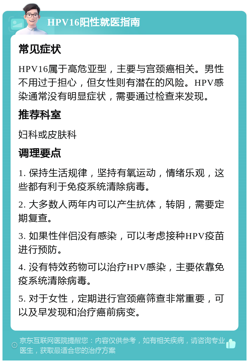 HPV16阳性就医指南 常见症状 HPV16属于高危亚型，主要与宫颈癌相关。男性不用过于担心，但女性则有潜在的风险。HPV感染通常没有明显症状，需要通过检查来发现。 推荐科室 妇科或皮肤科 调理要点 1. 保持生活规律，坚持有氧运动，情绪乐观，这些都有利于免疫系统清除病毒。 2. 大多数人两年内可以产生抗体，转阴，需要定期复查。 3. 如果性伴侣没有感染，可以考虑接种HPV疫苗进行预防。 4. 没有特效药物可以治疗HPV感染，主要依靠免疫系统清除病毒。 5. 对于女性，定期进行宫颈癌筛查非常重要，可以及早发现和治疗癌前病变。