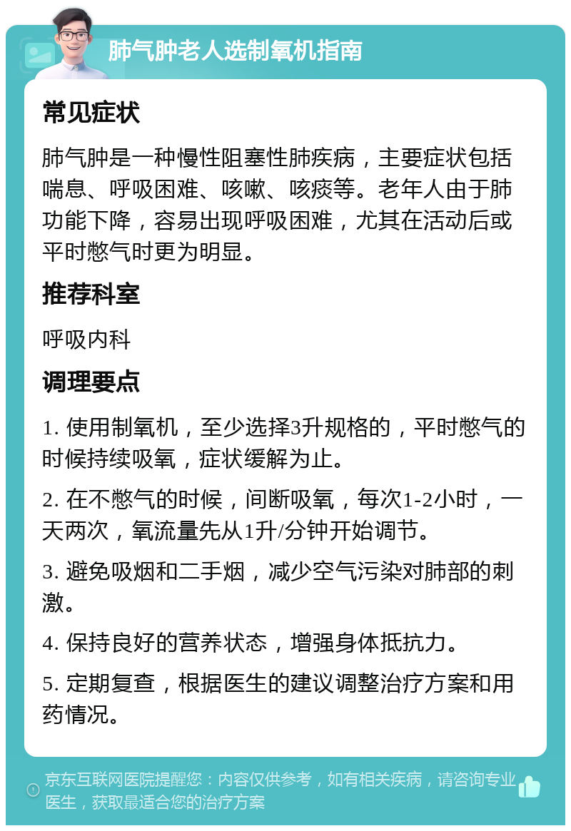 肺气肿老人选制氧机指南 常见症状 肺气肿是一种慢性阻塞性肺疾病，主要症状包括喘息、呼吸困难、咳嗽、咳痰等。老年人由于肺功能下降，容易出现呼吸困难，尤其在活动后或平时憋气时更为明显。 推荐科室 呼吸内科 调理要点 1. 使用制氧机，至少选择3升规格的，平时憋气的时候持续吸氧，症状缓解为止。 2. 在不憋气的时候，间断吸氧，每次1-2小时，一天两次，氧流量先从1升/分钟开始调节。 3. 避免吸烟和二手烟，减少空气污染对肺部的刺激。 4. 保持良好的营养状态，增强身体抵抗力。 5. 定期复查，根据医生的建议调整治疗方案和用药情况。