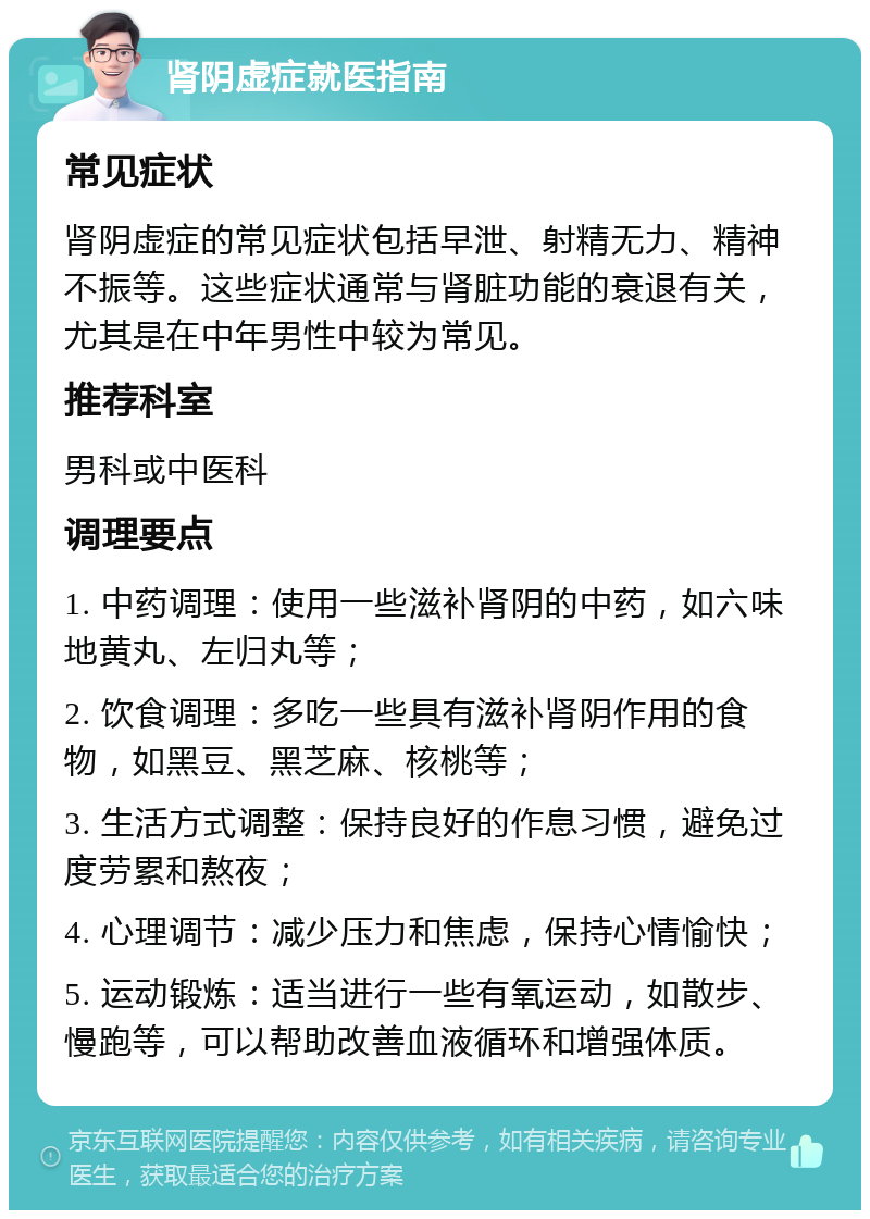 肾阴虚症就医指南 常见症状 肾阴虚症的常见症状包括早泄、射精无力、精神不振等。这些症状通常与肾脏功能的衰退有关，尤其是在中年男性中较为常见。 推荐科室 男科或中医科 调理要点 1. 中药调理：使用一些滋补肾阴的中药，如六味地黄丸、左归丸等； 2. 饮食调理：多吃一些具有滋补肾阴作用的食物，如黑豆、黑芝麻、核桃等； 3. 生活方式调整：保持良好的作息习惯，避免过度劳累和熬夜； 4. 心理调节：减少压力和焦虑，保持心情愉快； 5. 运动锻炼：适当进行一些有氧运动，如散步、慢跑等，可以帮助改善血液循环和增强体质。