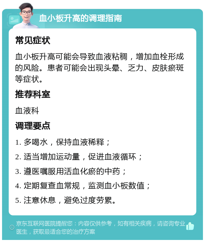 血小板升高的调理指南 常见症状 血小板升高可能会导致血液粘稠，增加血栓形成的风险。患者可能会出现头晕、乏力、皮肤瘀斑等症状。 推荐科室 血液科 调理要点 1. 多喝水，保持血液稀释； 2. 适当增加运动量，促进血液循环； 3. 遵医嘱服用活血化瘀的中药； 4. 定期复查血常规，监测血小板数值； 5. 注意休息，避免过度劳累。