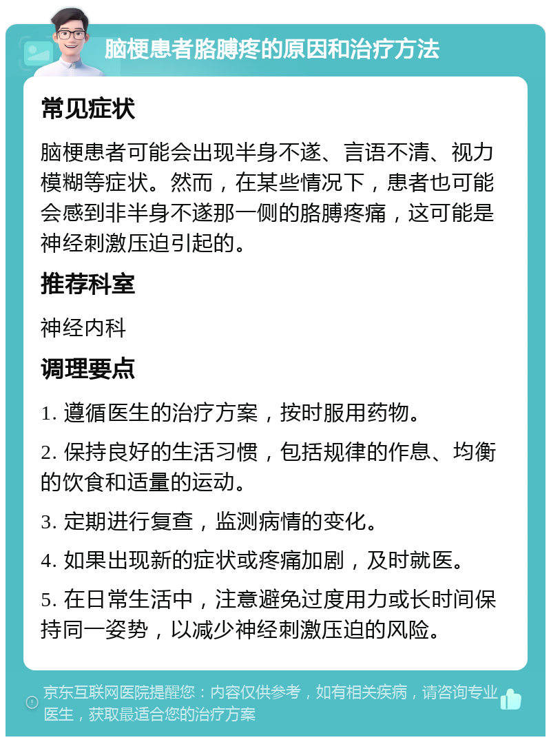 脑梗患者胳膊疼的原因和治疗方法 常见症状 脑梗患者可能会出现半身不遂、言语不清、视力模糊等症状。然而，在某些情况下，患者也可能会感到非半身不遂那一侧的胳膊疼痛，这可能是神经刺激压迫引起的。 推荐科室 神经内科 调理要点 1. 遵循医生的治疗方案，按时服用药物。 2. 保持良好的生活习惯，包括规律的作息、均衡的饮食和适量的运动。 3. 定期进行复查，监测病情的变化。 4. 如果出现新的症状或疼痛加剧，及时就医。 5. 在日常生活中，注意避免过度用力或长时间保持同一姿势，以减少神经刺激压迫的风险。