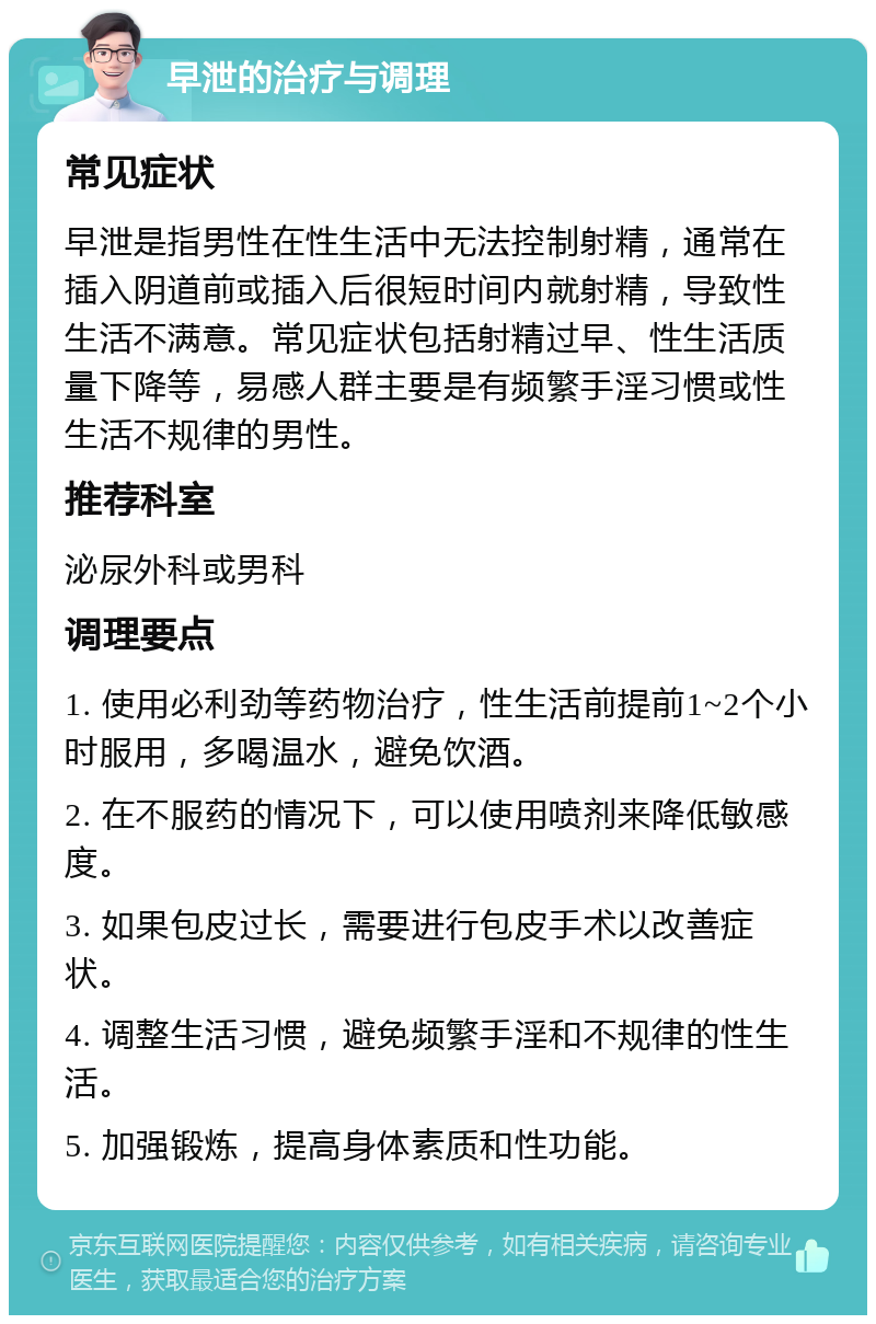 早泄的治疗与调理 常见症状 早泄是指男性在性生活中无法控制射精，通常在插入阴道前或插入后很短时间内就射精，导致性生活不满意。常见症状包括射精过早、性生活质量下降等，易感人群主要是有频繁手淫习惯或性生活不规律的男性。 推荐科室 泌尿外科或男科 调理要点 1. 使用必利劲等药物治疗，性生活前提前1~2个小时服用，多喝温水，避免饮酒。 2. 在不服药的情况下，可以使用喷剂来降低敏感度。 3. 如果包皮过长，需要进行包皮手术以改善症状。 4. 调整生活习惯，避免频繁手淫和不规律的性生活。 5. 加强锻炼，提高身体素质和性功能。