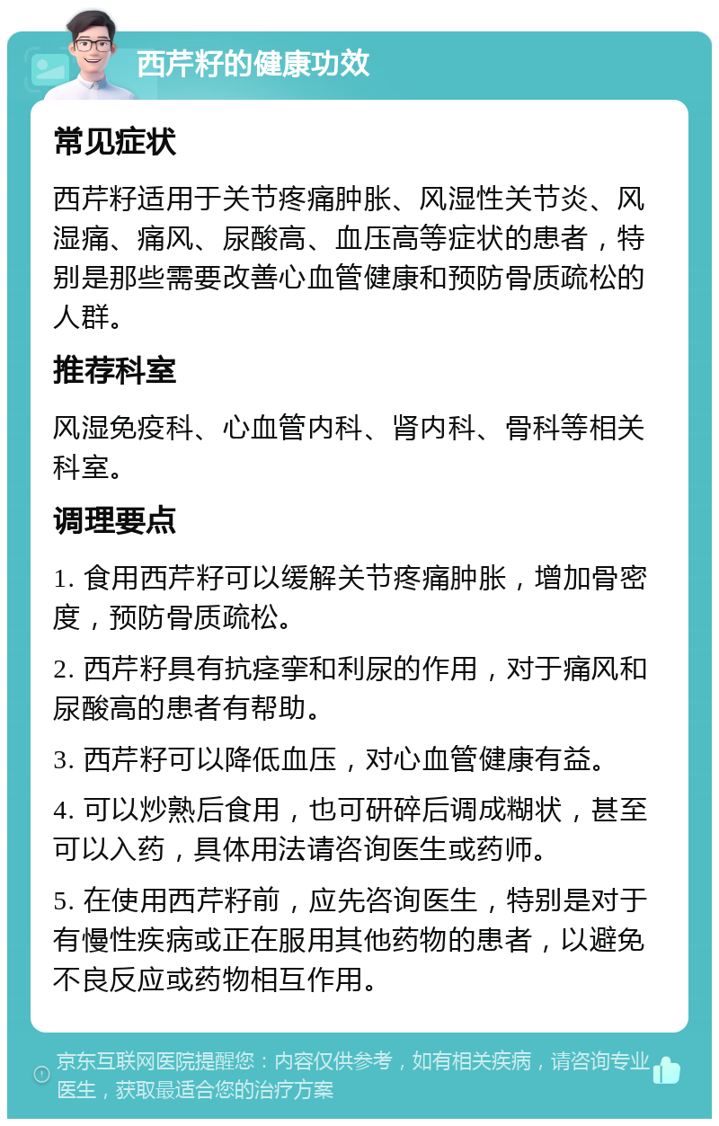 西芹籽的健康功效 常见症状 西芹籽适用于关节疼痛肿胀、风湿性关节炎、风湿痛、痛风、尿酸高、血压高等症状的患者，特别是那些需要改善心血管健康和预防骨质疏松的人群。 推荐科室 风湿免疫科、心血管内科、肾内科、骨科等相关科室。 调理要点 1. 食用西芹籽可以缓解关节疼痛肿胀，增加骨密度，预防骨质疏松。 2. 西芹籽具有抗痉挛和利尿的作用，对于痛风和尿酸高的患者有帮助。 3. 西芹籽可以降低血压，对心血管健康有益。 4. 可以炒熟后食用，也可研碎后调成糊状，甚至可以入药，具体用法请咨询医生或药师。 5. 在使用西芹籽前，应先咨询医生，特别是对于有慢性疾病或正在服用其他药物的患者，以避免不良反应或药物相互作用。