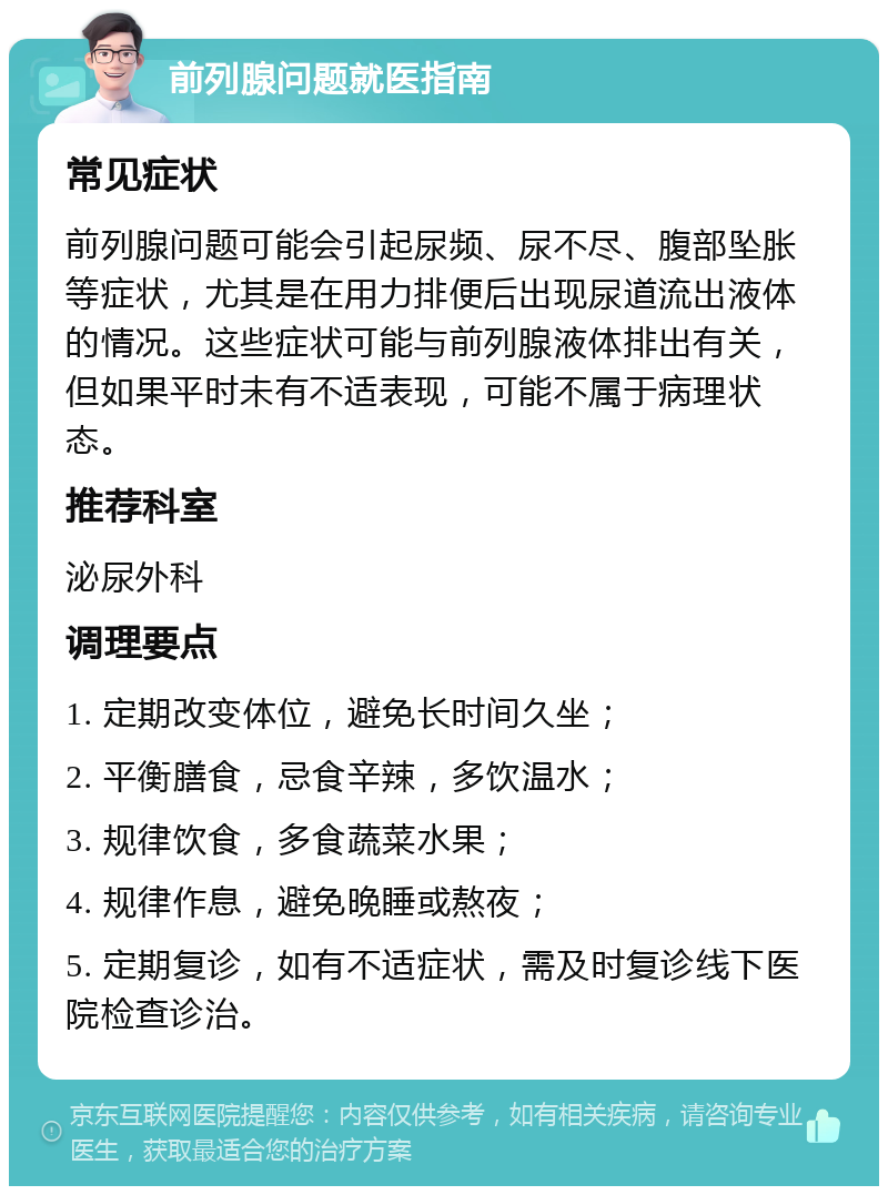 前列腺问题就医指南 常见症状 前列腺问题可能会引起尿频、尿不尽、腹部坠胀等症状，尤其是在用力排便后出现尿道流出液体的情况。这些症状可能与前列腺液体排出有关，但如果平时未有不适表现，可能不属于病理状态。 推荐科室 泌尿外科 调理要点 1. 定期改变体位，避免长时间久坐； 2. 平衡膳食，忌食辛辣，多饮温水； 3. 规律饮食，多食蔬菜水果； 4. 规律作息，避免晚睡或熬夜； 5. 定期复诊，如有不适症状，需及时复诊线下医院检查诊治。