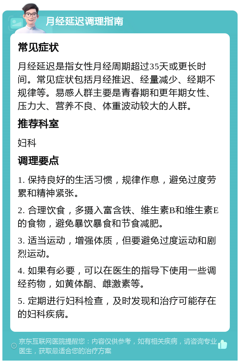 月经延迟调理指南 常见症状 月经延迟是指女性月经周期超过35天或更长时间。常见症状包括月经推迟、经量减少、经期不规律等。易感人群主要是青春期和更年期女性、压力大、营养不良、体重波动较大的人群。 推荐科室 妇科 调理要点 1. 保持良好的生活习惯，规律作息，避免过度劳累和精神紧张。 2. 合理饮食，多摄入富含铁、维生素B和维生素E的食物，避免暴饮暴食和节食减肥。 3. 适当运动，增强体质，但要避免过度运动和剧烈运动。 4. 如果有必要，可以在医生的指导下使用一些调经药物，如黄体酮、雌激素等。 5. 定期进行妇科检查，及时发现和治疗可能存在的妇科疾病。