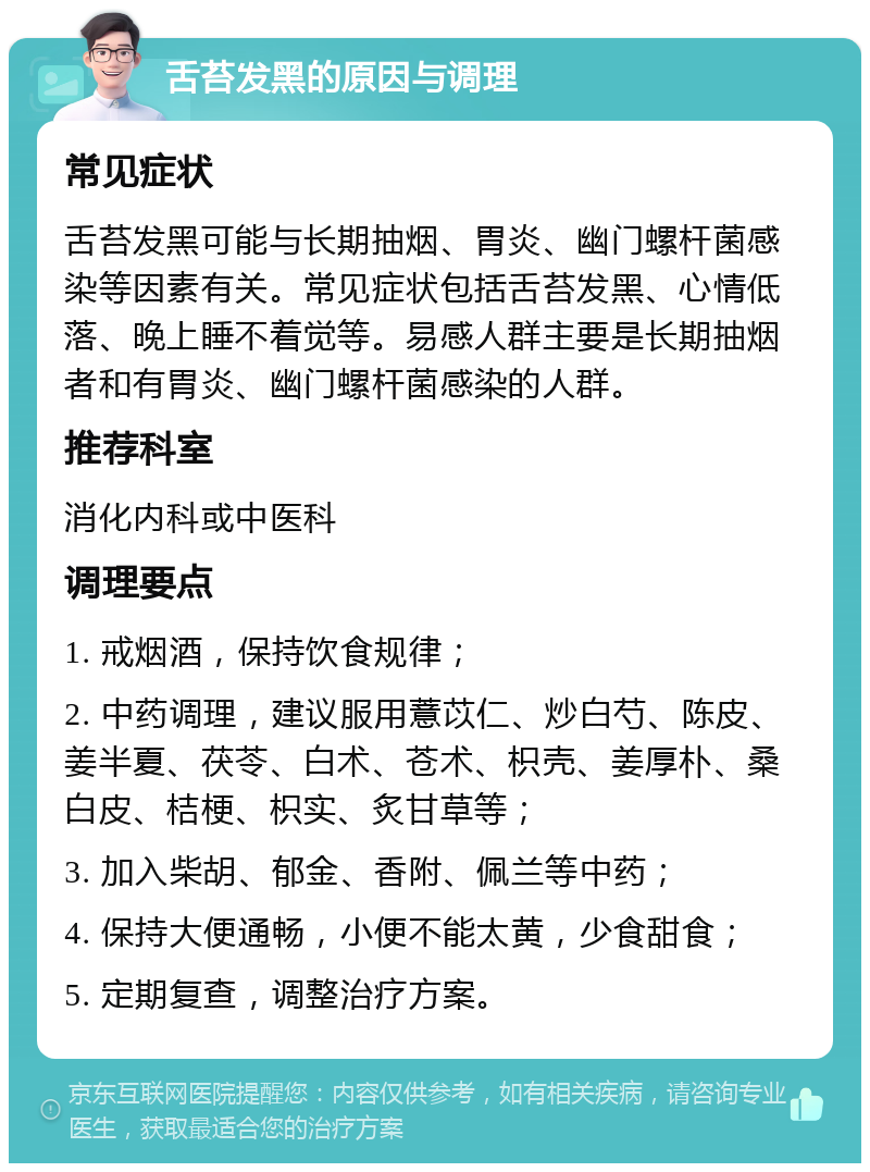 舌苔发黑的原因与调理 常见症状 舌苔发黑可能与长期抽烟、胃炎、幽门螺杆菌感染等因素有关。常见症状包括舌苔发黑、心情低落、晚上睡不着觉等。易感人群主要是长期抽烟者和有胃炎、幽门螺杆菌感染的人群。 推荐科室 消化内科或中医科 调理要点 1. 戒烟酒，保持饮食规律； 2. 中药调理，建议服用薏苡仁、炒白芍、陈皮、姜半夏、茯苓、白术、苍术、枳壳、姜厚朴、桑白皮、桔梗、枳实、炙甘草等； 3. 加入柴胡、郁金、香附、佩兰等中药； 4. 保持大便通畅，小便不能太黄，少食甜食； 5. 定期复查，调整治疗方案。