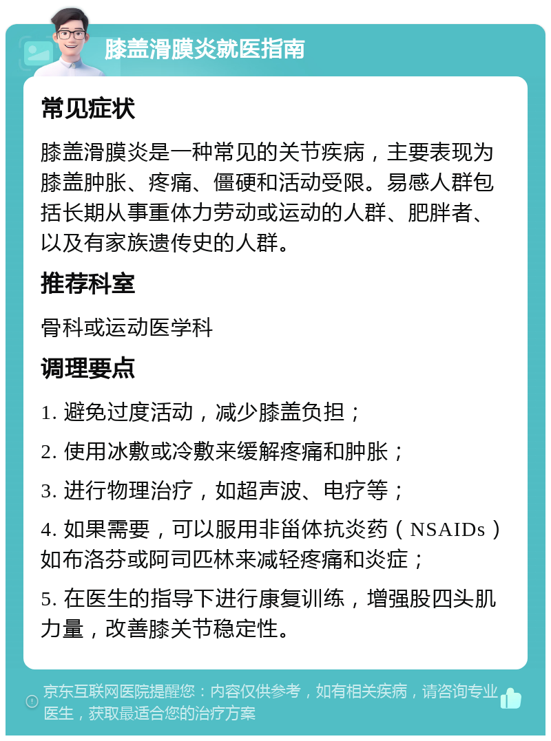 膝盖滑膜炎就医指南 常见症状 膝盖滑膜炎是一种常见的关节疾病，主要表现为膝盖肿胀、疼痛、僵硬和活动受限。易感人群包括长期从事重体力劳动或运动的人群、肥胖者、以及有家族遗传史的人群。 推荐科室 骨科或运动医学科 调理要点 1. 避免过度活动，减少膝盖负担； 2. 使用冰敷或冷敷来缓解疼痛和肿胀； 3. 进行物理治疗，如超声波、电疗等； 4. 如果需要，可以服用非甾体抗炎药（NSAIDs）如布洛芬或阿司匹林来减轻疼痛和炎症； 5. 在医生的指导下进行康复训练，增强股四头肌力量，改善膝关节稳定性。