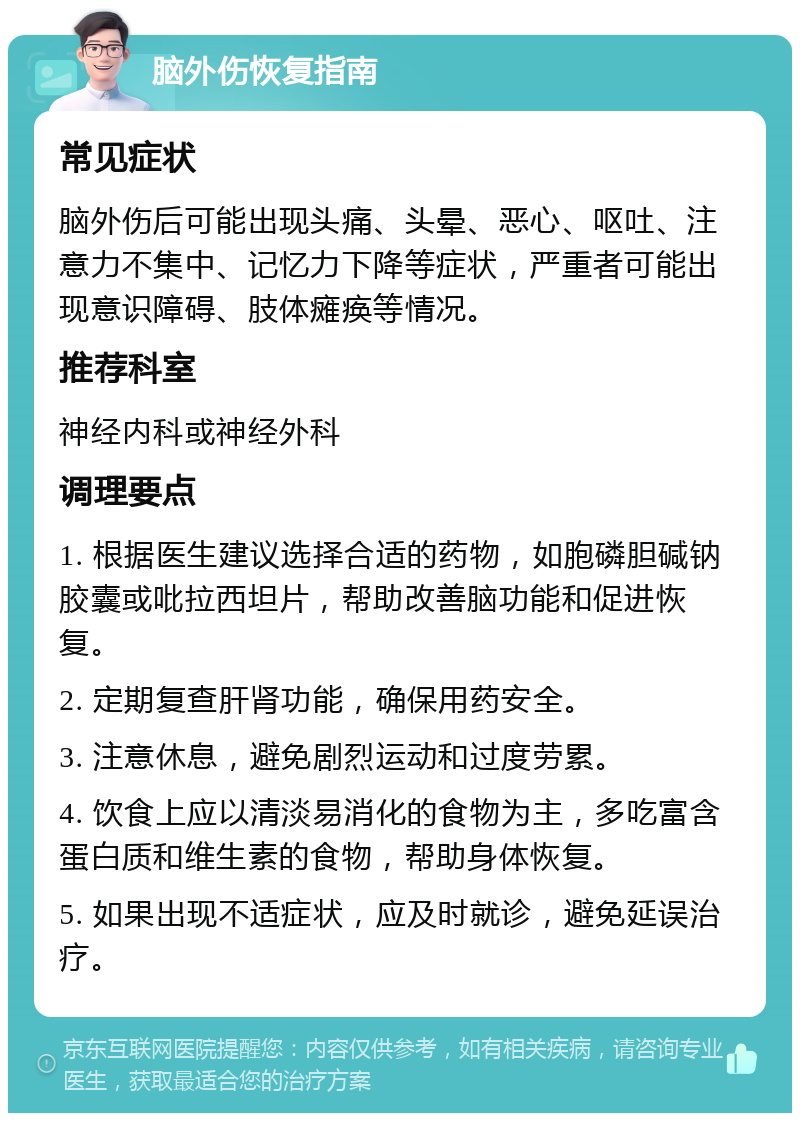 脑外伤恢复指南 常见症状 脑外伤后可能出现头痛、头晕、恶心、呕吐、注意力不集中、记忆力下降等症状，严重者可能出现意识障碍、肢体瘫痪等情况。 推荐科室 神经内科或神经外科 调理要点 1. 根据医生建议选择合适的药物，如胞磷胆碱钠胶囊或吡拉西坦片，帮助改善脑功能和促进恢复。 2. 定期复查肝肾功能，确保用药安全。 3. 注意休息，避免剧烈运动和过度劳累。 4. 饮食上应以清淡易消化的食物为主，多吃富含蛋白质和维生素的食物，帮助身体恢复。 5. 如果出现不适症状，应及时就诊，避免延误治疗。