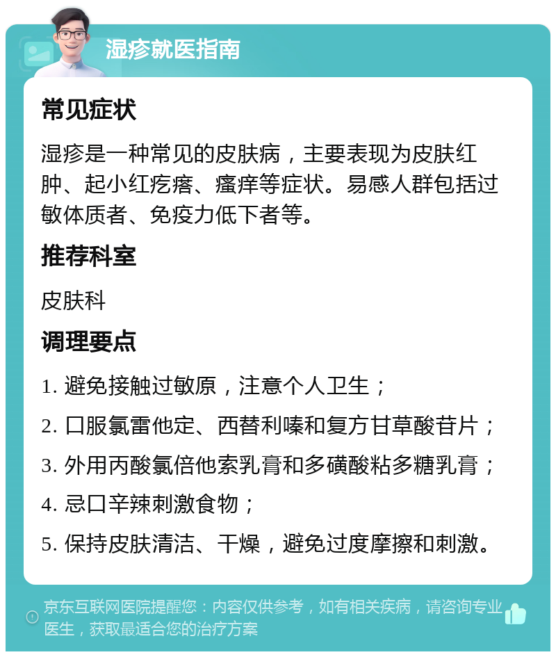 湿疹就医指南 常见症状 湿疹是一种常见的皮肤病，主要表现为皮肤红肿、起小红疙瘩、瘙痒等症状。易感人群包括过敏体质者、免疫力低下者等。 推荐科室 皮肤科 调理要点 1. 避免接触过敏原，注意个人卫生； 2. 口服氯雷他定、西替利嗪和复方甘草酸苷片； 3. 外用丙酸氯倍他索乳膏和多磺酸粘多糖乳膏； 4. 忌口辛辣刺激食物； 5. 保持皮肤清洁、干燥，避免过度摩擦和刺激。