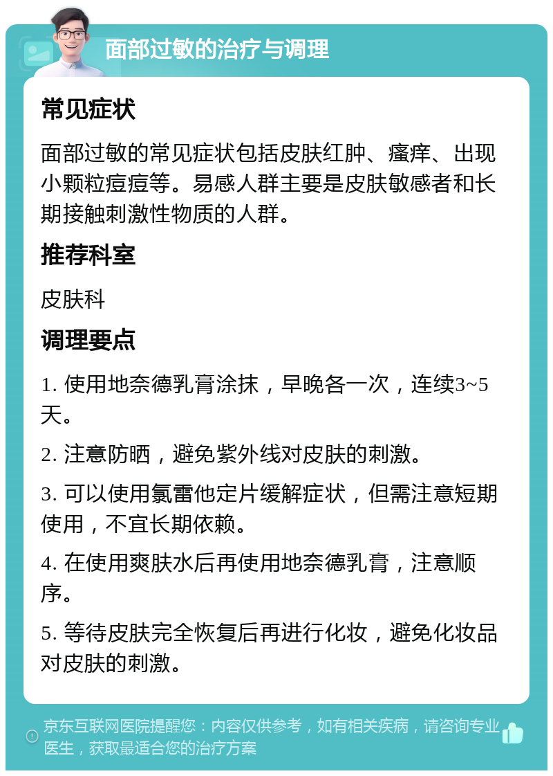 面部过敏的治疗与调理 常见症状 面部过敏的常见症状包括皮肤红肿、瘙痒、出现小颗粒痘痘等。易感人群主要是皮肤敏感者和长期接触刺激性物质的人群。 推荐科室 皮肤科 调理要点 1. 使用地奈德乳膏涂抹，早晚各一次，连续3~5天。 2. 注意防晒，避免紫外线对皮肤的刺激。 3. 可以使用氯雷他定片缓解症状，但需注意短期使用，不宜长期依赖。 4. 在使用爽肤水后再使用地奈德乳膏，注意顺序。 5. 等待皮肤完全恢复后再进行化妆，避免化妆品对皮肤的刺激。