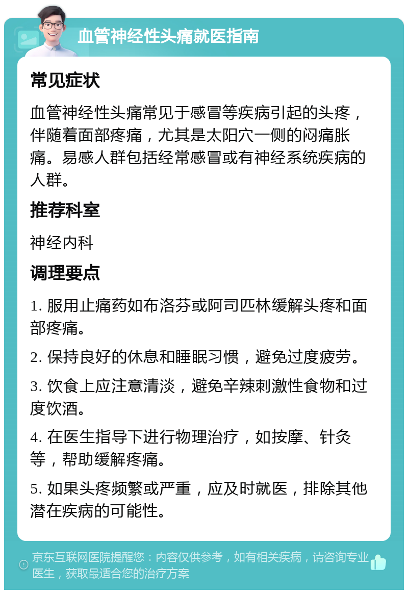 血管神经性头痛就医指南 常见症状 血管神经性头痛常见于感冒等疾病引起的头疼，伴随着面部疼痛，尤其是太阳穴一侧的闷痛胀痛。易感人群包括经常感冒或有神经系统疾病的人群。 推荐科室 神经内科 调理要点 1. 服用止痛药如布洛芬或阿司匹林缓解头疼和面部疼痛。 2. 保持良好的休息和睡眠习惯，避免过度疲劳。 3. 饮食上应注意清淡，避免辛辣刺激性食物和过度饮酒。 4. 在医生指导下进行物理治疗，如按摩、针灸等，帮助缓解疼痛。 5. 如果头疼频繁或严重，应及时就医，排除其他潜在疾病的可能性。