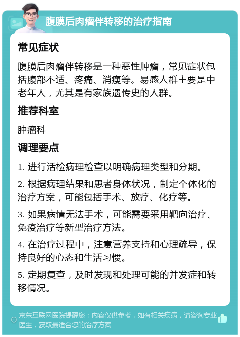 腹膜后肉瘤伴转移的治疗指南 常见症状 腹膜后肉瘤伴转移是一种恶性肿瘤，常见症状包括腹部不适、疼痛、消瘦等。易感人群主要是中老年人，尤其是有家族遗传史的人群。 推荐科室 肿瘤科 调理要点 1. 进行活检病理检查以明确病理类型和分期。 2. 根据病理结果和患者身体状况，制定个体化的治疗方案，可能包括手术、放疗、化疗等。 3. 如果病情无法手术，可能需要采用靶向治疗、免疫治疗等新型治疗方法。 4. 在治疗过程中，注意营养支持和心理疏导，保持良好的心态和生活习惯。 5. 定期复查，及时发现和处理可能的并发症和转移情况。