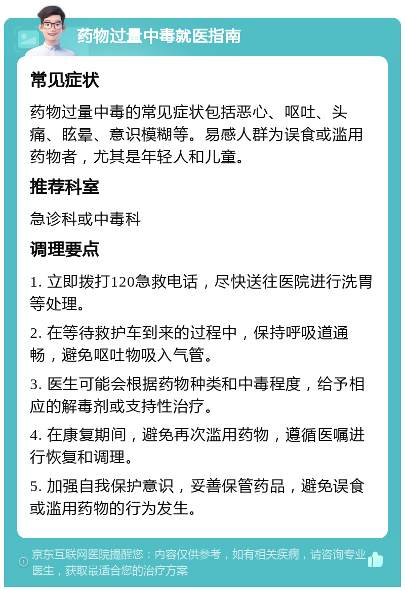 药物过量中毒就医指南 常见症状 药物过量中毒的常见症状包括恶心、呕吐、头痛、眩晕、意识模糊等。易感人群为误食或滥用药物者，尤其是年轻人和儿童。 推荐科室 急诊科或中毒科 调理要点 1. 立即拨打120急救电话，尽快送往医院进行洗胃等处理。 2. 在等待救护车到来的过程中，保持呼吸道通畅，避免呕吐物吸入气管。 3. 医生可能会根据药物种类和中毒程度，给予相应的解毒剂或支持性治疗。 4. 在康复期间，避免再次滥用药物，遵循医嘱进行恢复和调理。 5. 加强自我保护意识，妥善保管药品，避免误食或滥用药物的行为发生。