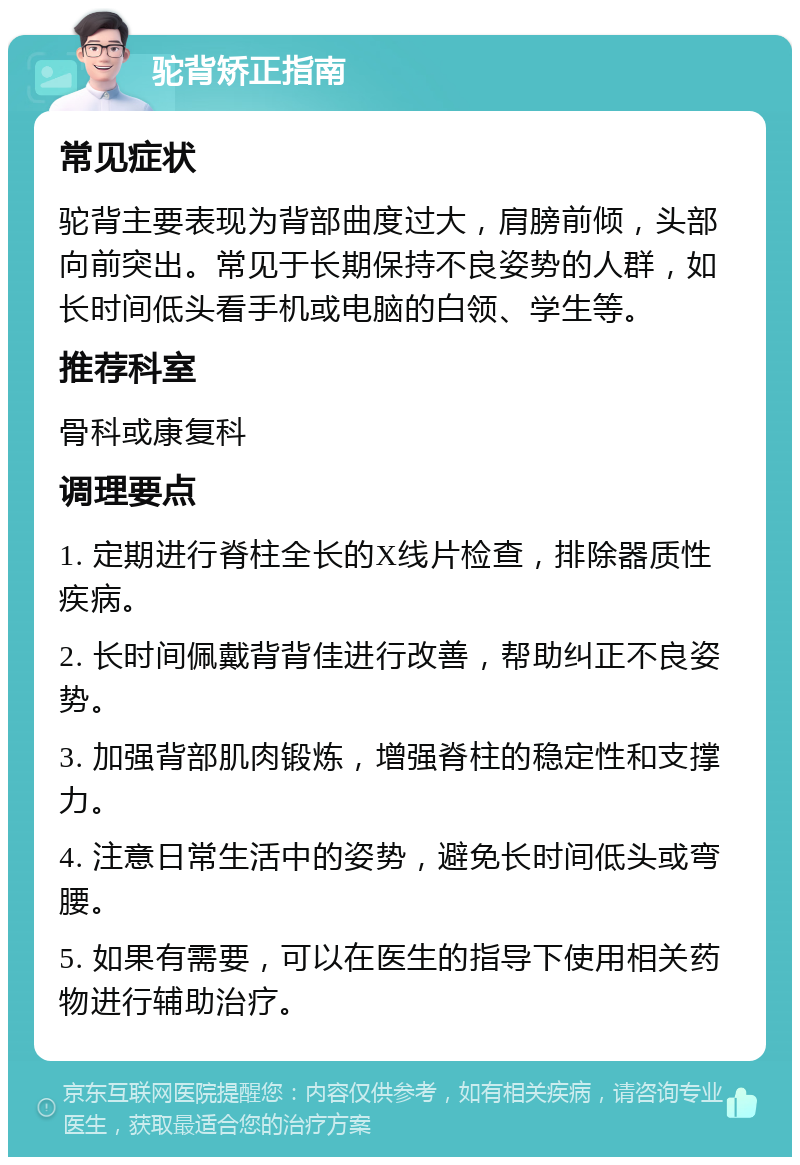 驼背矫正指南 常见症状 驼背主要表现为背部曲度过大，肩膀前倾，头部向前突出。常见于长期保持不良姿势的人群，如长时间低头看手机或电脑的白领、学生等。 推荐科室 骨科或康复科 调理要点 1. 定期进行脊柱全长的X线片检查，排除器质性疾病。 2. 长时间佩戴背背佳进行改善，帮助纠正不良姿势。 3. 加强背部肌肉锻炼，增强脊柱的稳定性和支撑力。 4. 注意日常生活中的姿势，避免长时间低头或弯腰。 5. 如果有需要，可以在医生的指导下使用相关药物进行辅助治疗。